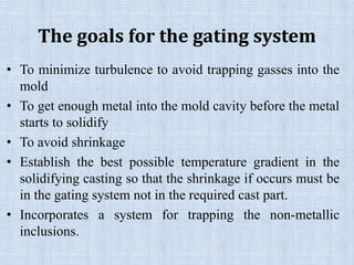 The goals for the gating system
• To minimize turbulence to avoid trapping gasses into the
mold
• To get enough metal into the mold cavity before the metal
starts to solidify
• To avoid shrinkage
• Establish the best possible temperature gradient in the
solidifying casting so that the shrinkage if occurs must be
in the gating system not in the required cast part.
• Incorporates a system for trapping the non-metallic
inclusions.
 