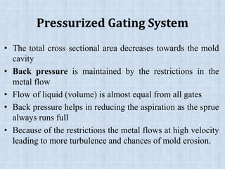 Pressurized Gating System
• The total cross sectional area decreases towards the mold
cavity
• Back pressure is maintained by the restrictions in the
metal flow
• Flow of liquid (volume) is almost equal from all gates
• Back pressure helps in reducing the aspiration as the sprue
always runs full
• Because of the restrictions the metal flows at high velocity
leading to more turbulence and chances of mold erosion.
 