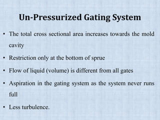 Un-Pressurized Gating System
• The total cross sectional area increases towards the mold
cavity
• Restriction only at the bottom of sprue
• Flow of liquid (volume) is different from all gates
• Aspiration in the gating system as the system never runs
full
• Less turbulence.
 