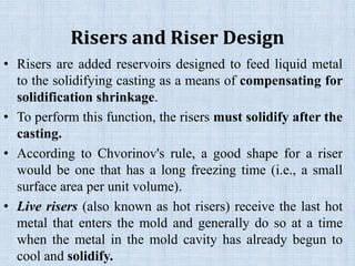 Risers and Riser Design
• Risers are added reservoirs designed to feed liquid metal
to the solidifying casting as a means of compensating for
solidification shrinkage.
• To perform this function, the risers must solidify after the
casting.
• According to Chvorinov's rule, a good shape for a riser
would be one that has a long freezing time (i.e., a small
surface area per unit volume).
• Live risers (also known as hot risers) receive the last hot
metal that enters the mold and generally do so at a time
when the metal in the mold cavity has already begun to
cool and solidify.
 