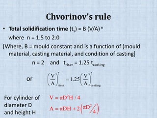 Chvorinov’s rule
• Total solidification time (ts) = B (V/A) n
where n = 1.5 to 2.0
[Where, B = mould constant and is a function of (mould
material, casting material, and condition of casting]
n = 2 and triser = 1.25 tcasting
   
   
   
2 2
riser casting
V V
1.25
A A
 
 
  
2
2
V D H / 4
DA DH 2
4
For cylinder of
diameter D
and height H
or
 