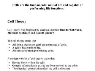Cells are the fundamental unit of life and capable of
performing life functions.
Cell Theory
Cell theory was proposed by German scientist Theodor Schwann,
Matthias Schleiden and Rudolf Virchow
The cell theory states that
• All living species on earth are composed of cells.
• A cell is basic unit of life.
• All cells arise from pre existing cells.
A modern version of cell theory states that
• Energy flows within the cells
• Genetic information is passed on from one cell to the other
• The chemical composition of all the cell is the same
 