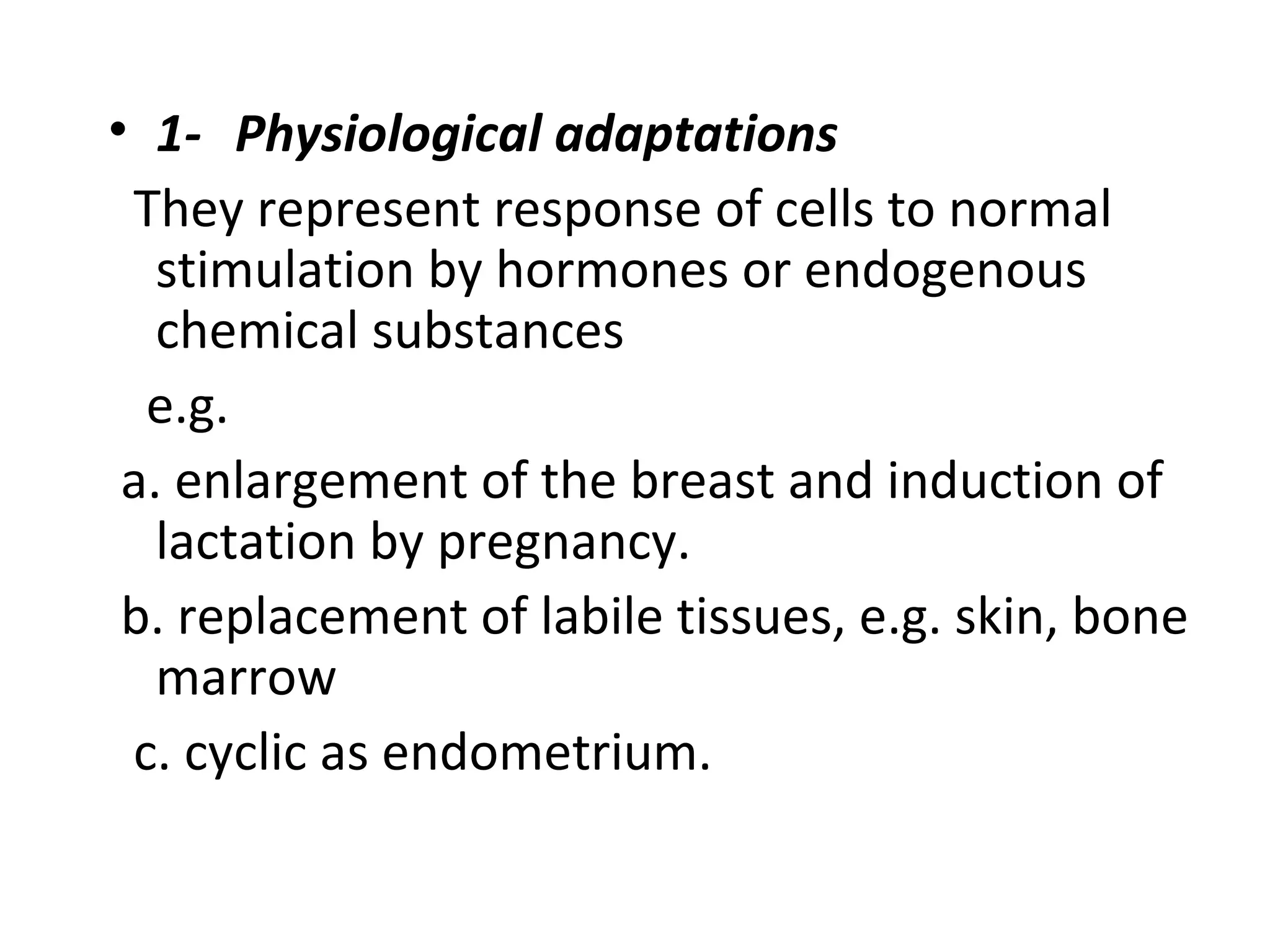 • 1- Physiological adaptations
They represent response of cells to normal
stimulation by hormones or endogenous
chemical substances
e.g.
a. enlargement of the breast and induction of
lactation by pregnancy.
b. replacement of labile tissues, e.g. skin, bone
marrow
c. cyclic as endometrium.
 