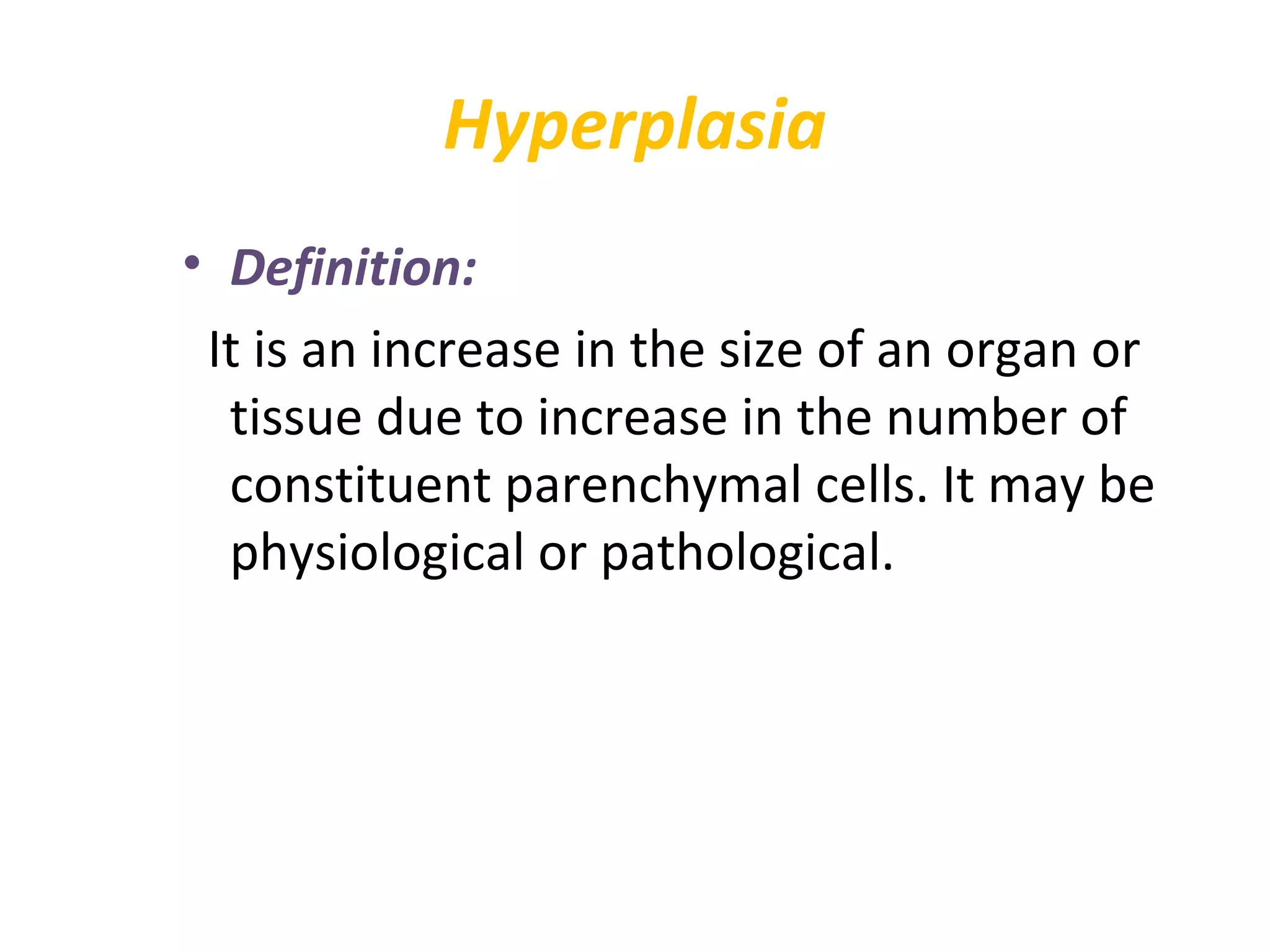 Hyperplasia
• Definition:
It is an increase in the size of an organ or
tissue due to increase in the number of
constituent parenchymal cells. It may be
physiological or pathological.
 
