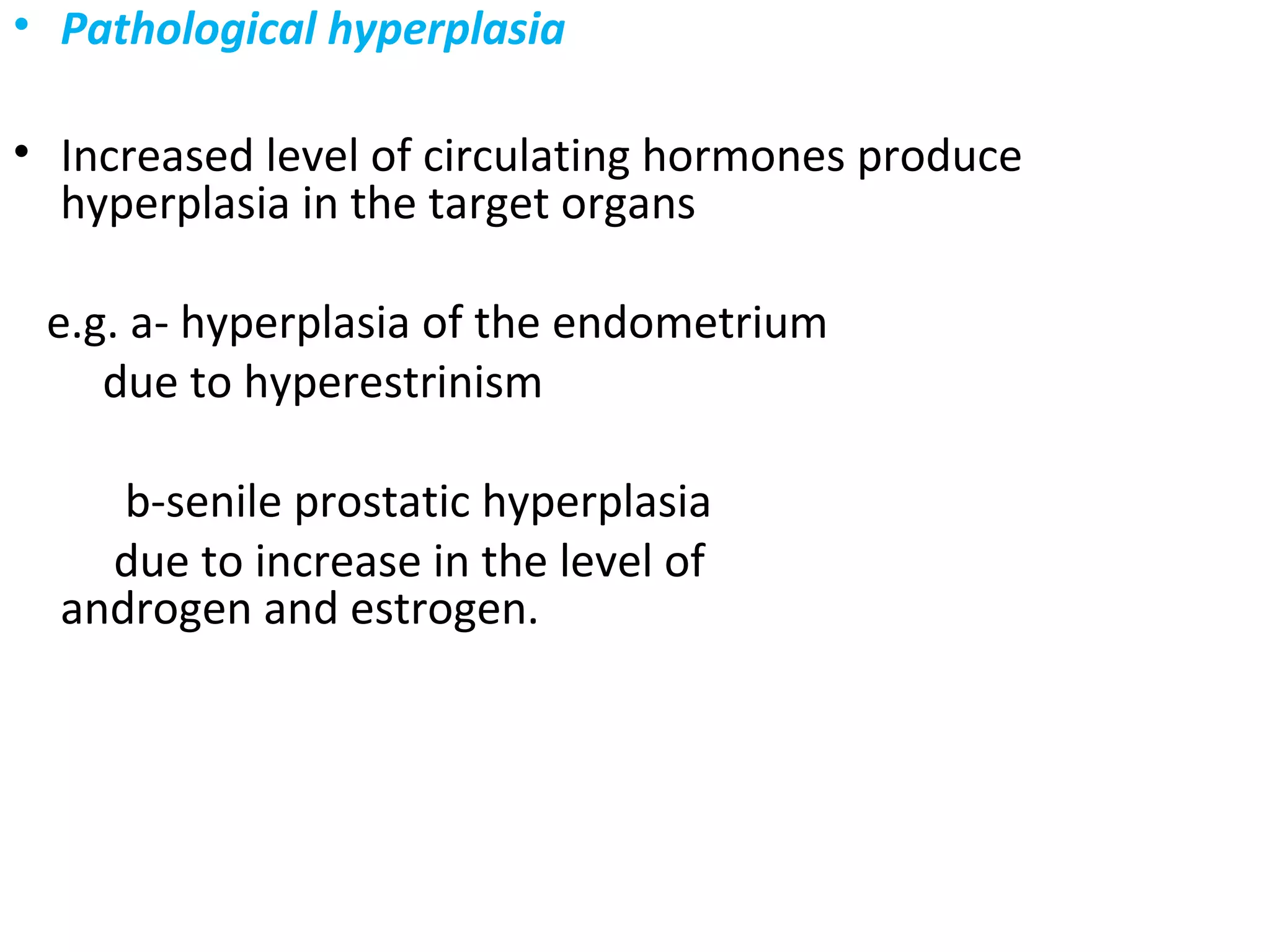 • Pathological hyperplasia
• Increased level of circulating hormones produce
hyperplasia in the target organs
e.g. a- hyperplasia of the endometrium
due to hyperestrinism
b-senile prostatic hyperplasia
due to increase in the level of
androgen and estrogen.
 