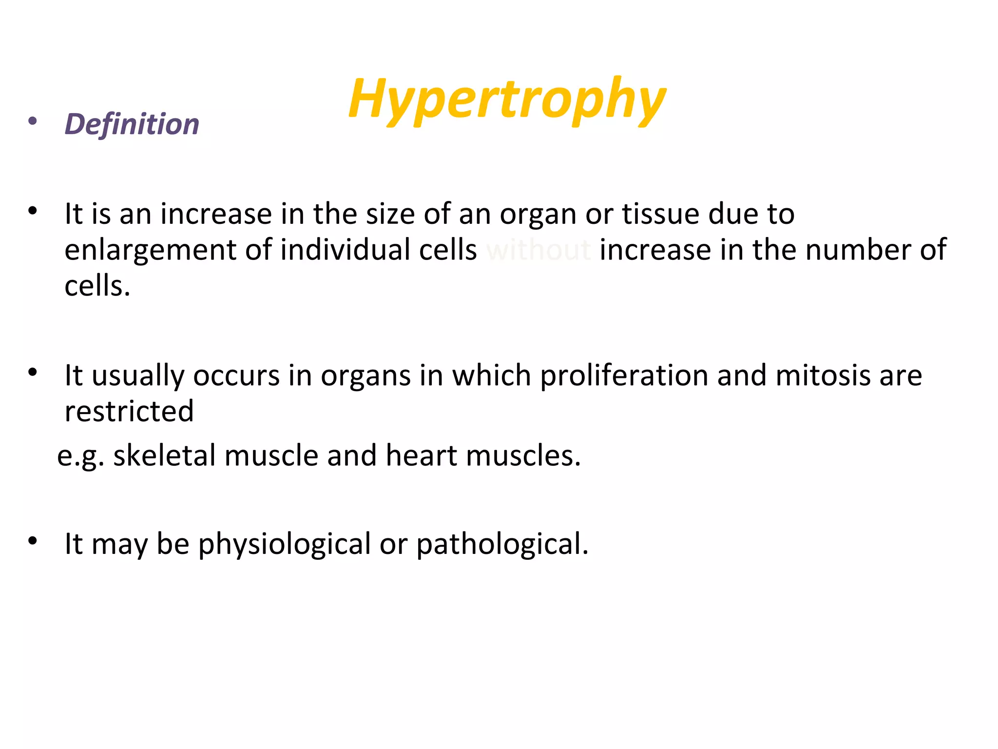 Hypertrophy• Definition
• It is an increase in the size of an organ or tissue due to
enlargement of individual cells without increase in the number of
cells.
• It usually occurs in organs in which proliferation and mitosis are
restricted
e.g. skeletal muscle and heart muscles.
• It may be physiological or pathological.
 