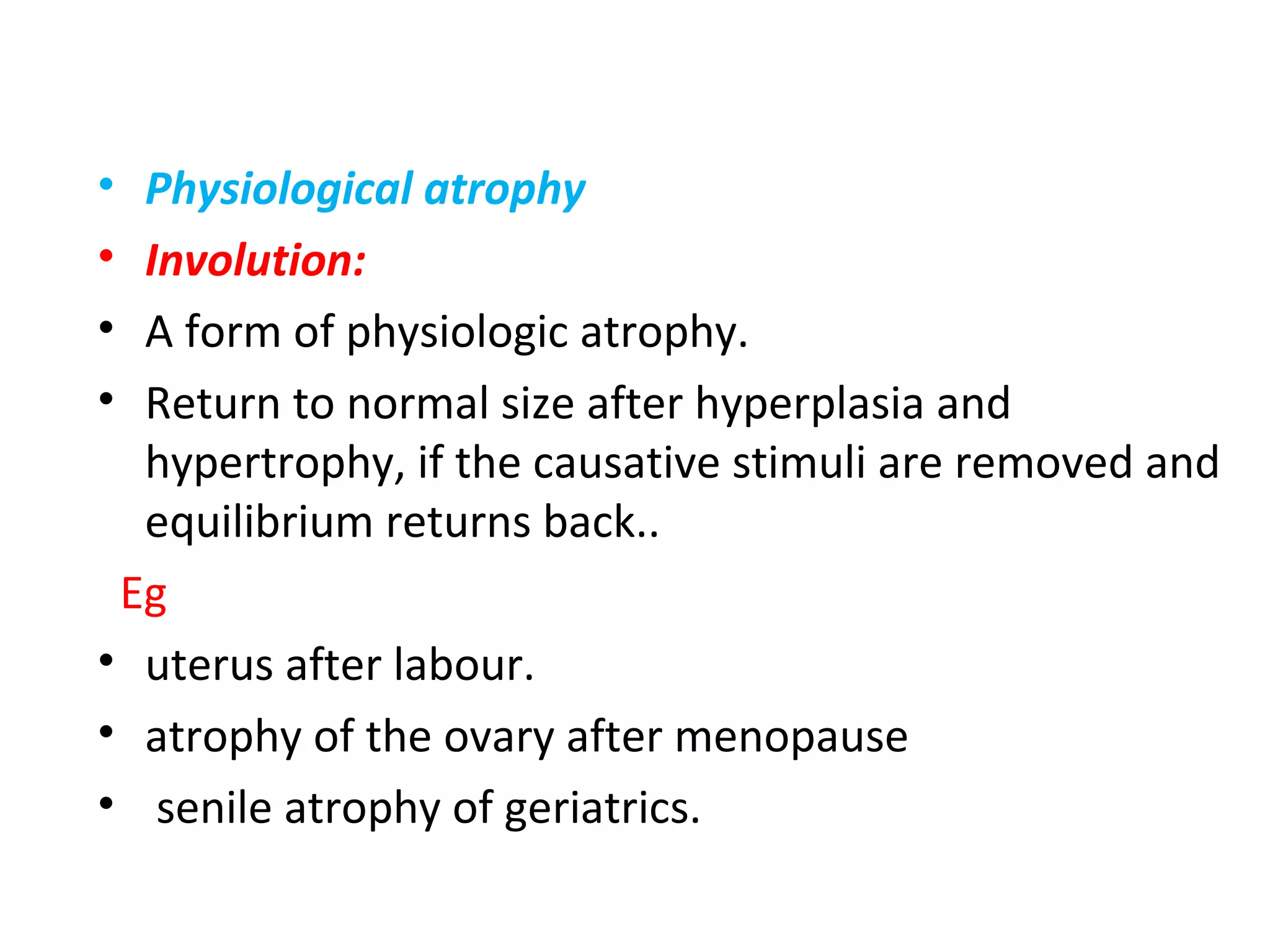 • Physiological atrophy
• Involution:
• A form of physiologic atrophy.
• Return to normal size after hyperplasia and
hypertrophy, if the causative stimuli are removed and
equilibrium returns back..
Eg
• uterus after labour.
• atrophy of the ovary after menopause
• senile atrophy of geriatrics.
 