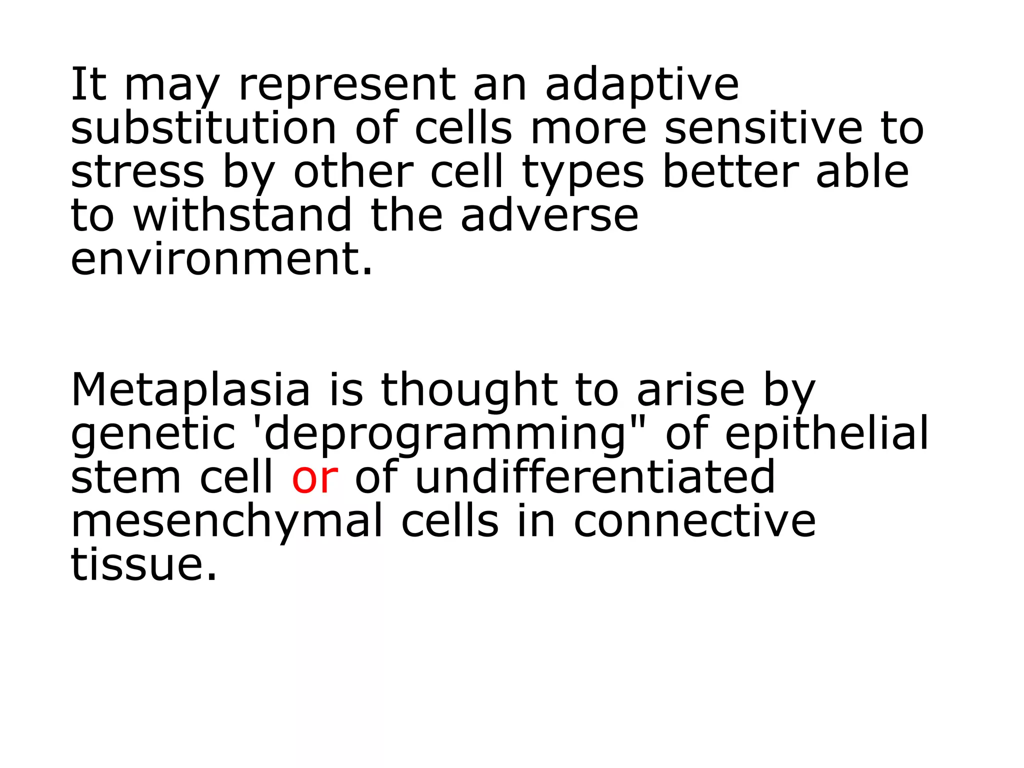 It may represent an adaptive
substitution of cells more sensitive to
stress by other cell types better able
to withstand the adverse
environment.
Metaplasia is thought to arise by
genetic 'deprogramming" of epithelial
stem cell or of undifferentiated
mesenchymal cells in connective
tissue.
 