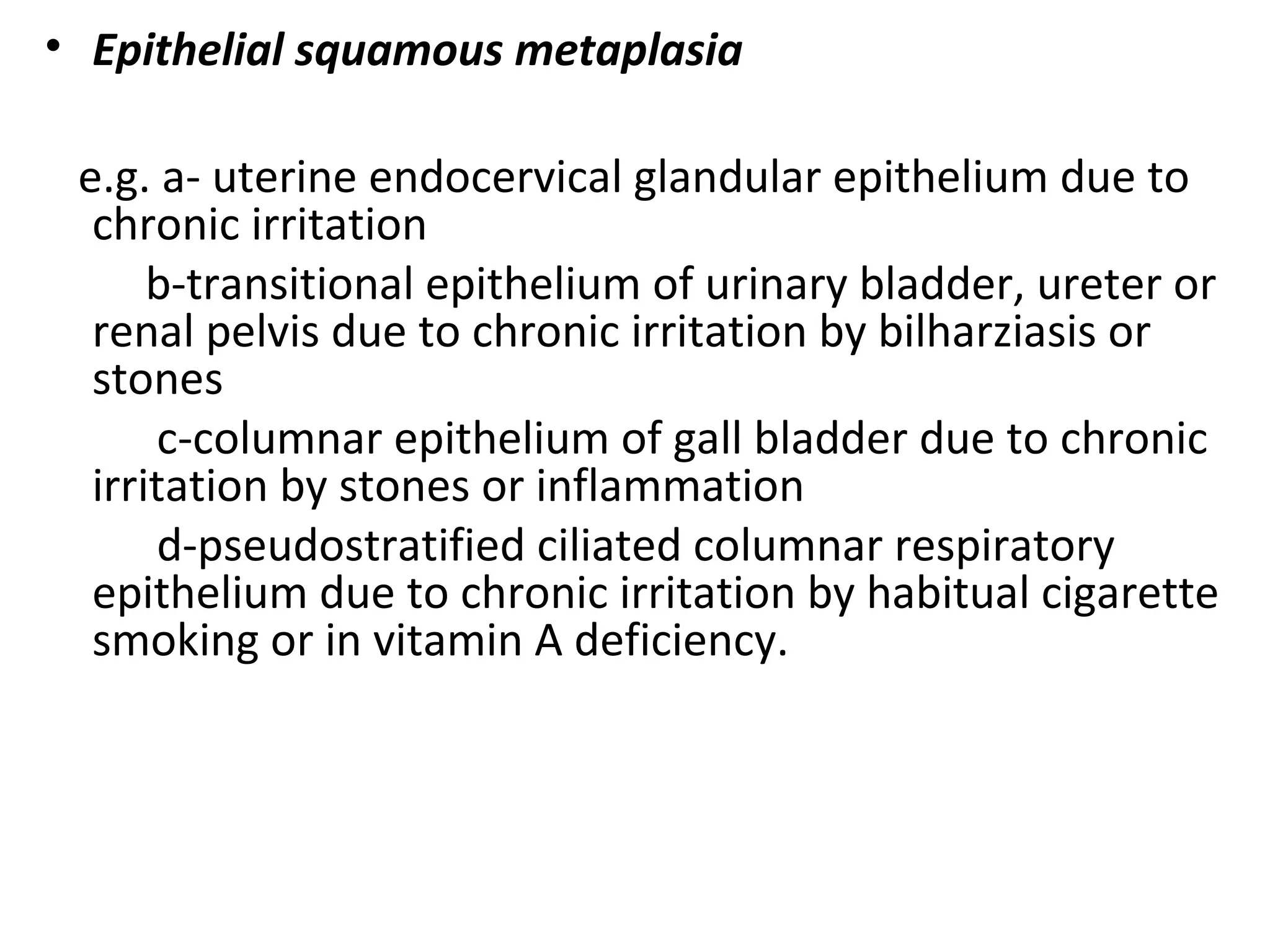 • Epithelial squamous metaplasia
e.g. a- uterine endocervical glandular epithelium due to
chronic irritation
b-transitional epithelium of urinary bladder, ureter or
renal pelvis due to chronic irritation by bilharziasis or
stones
c-columnar epithelium of gall bladder due to chronic
irritation by stones or inflammation
d-pseudostratified ciliated columnar respiratory
epithelium due to chronic irritation by habitual cigarette
smoking or in vitamin A deficiency.
 