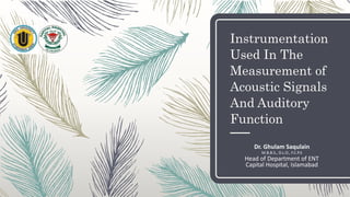 Instrumentation
Used In The
Measurement of
Acoustic Signals
And Auditory
Function
Dr. Ghulam Saqulain
M.B.B.S., D.L.O., F.C.P.S
Head of Department of ENT
Capital Hospital, Islamabad
 