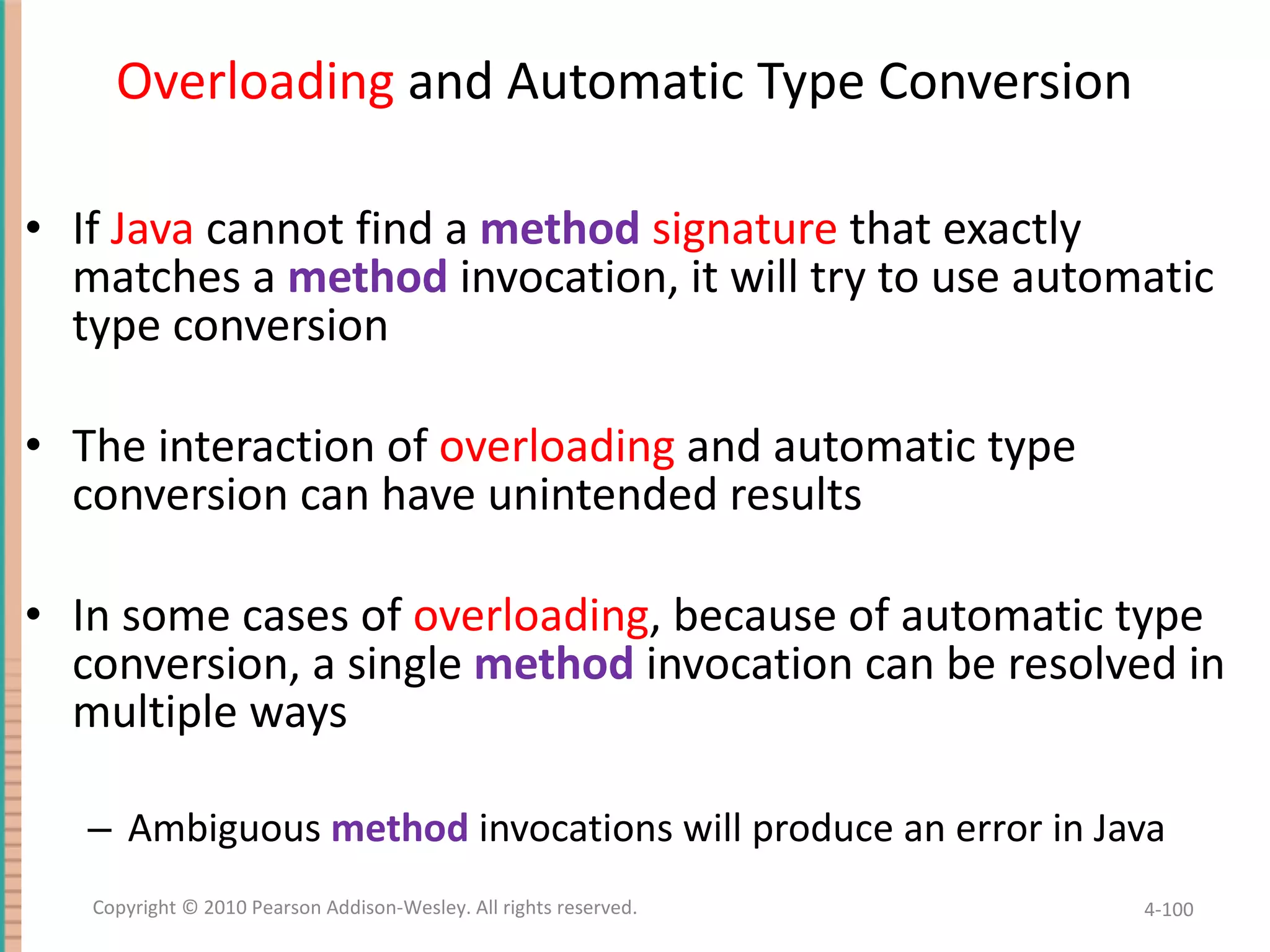 Overloading and Automatic Type Conversion If Java cannot find a method signature that exactly matches a method invocation, it will try to use automatic type conversion The interaction of overloading and automatic type conversion can have unintended results In some cases of overloading , because of automatic type conversion, a single method invocation can be resolved in multiple ways Ambiguous method invocations will produce an error in Java 4- Copyright © 2010 Pearson Addison-Wesley. All rights reserved. 