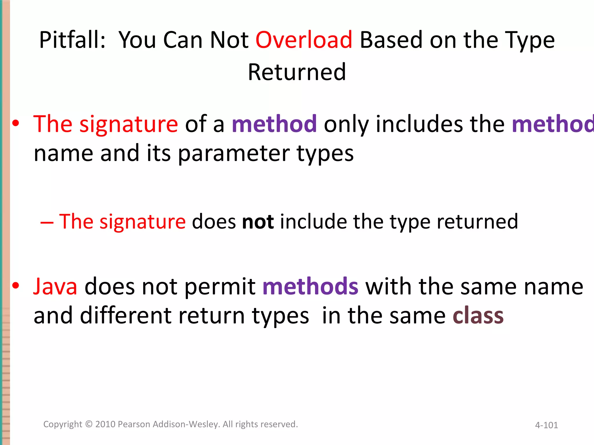Pitfall: You Can Not Overload Based on the Type Returned The signature of a method only includes the method name and its parameter types The signature does not include the type returned Java does not permit methods with the same name and different return types in the same class 4- Copyright © 2010 Pearson Addison-Wesley. All rights reserved. 