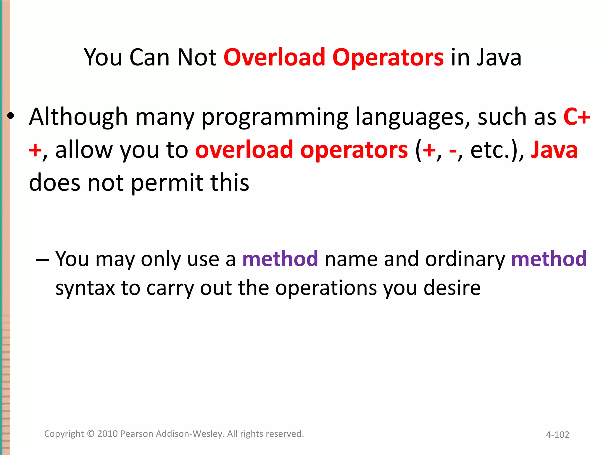 You Can Not Overload Operators in Java Although many programming languages, such as C++ , allow you to overload operators ( + , - , etc.), Java does not permit this You may only use a method name and ordinary method syntax to carry out the operations you desire 4- Copyright © 2010 Pearson Addison-Wesley. All rights reserved. 