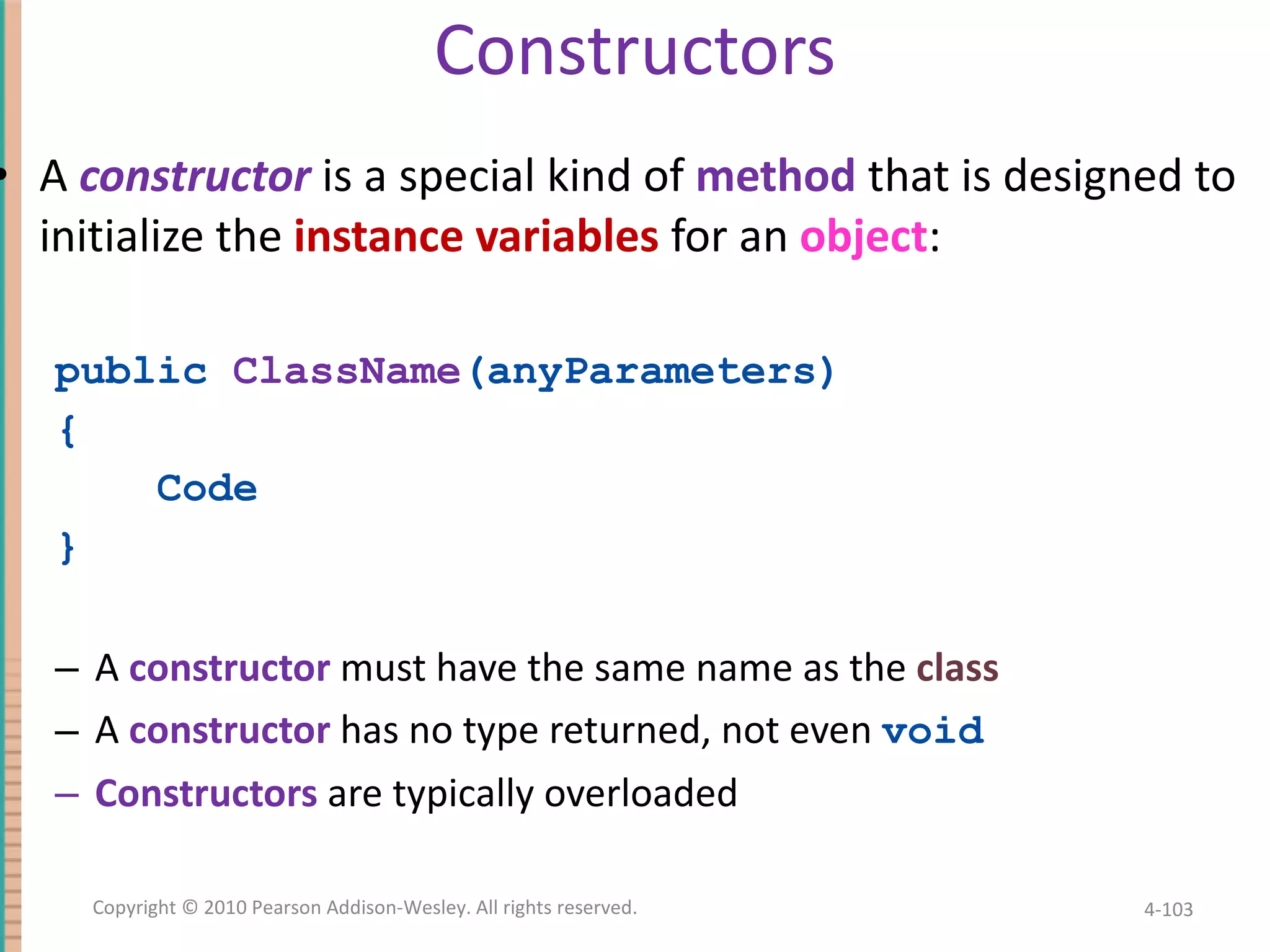 Constructors A constructor is a special kind of method that is designed to initialize the instance variables for an object : public ClassName (anyParameters) { Code } A constructor must have the same name as the class A constructor has no type returned, not even void Constructors are typically overloaded 4- Copyright © 2010 Pearson Addison-Wesley. All rights reserved. 