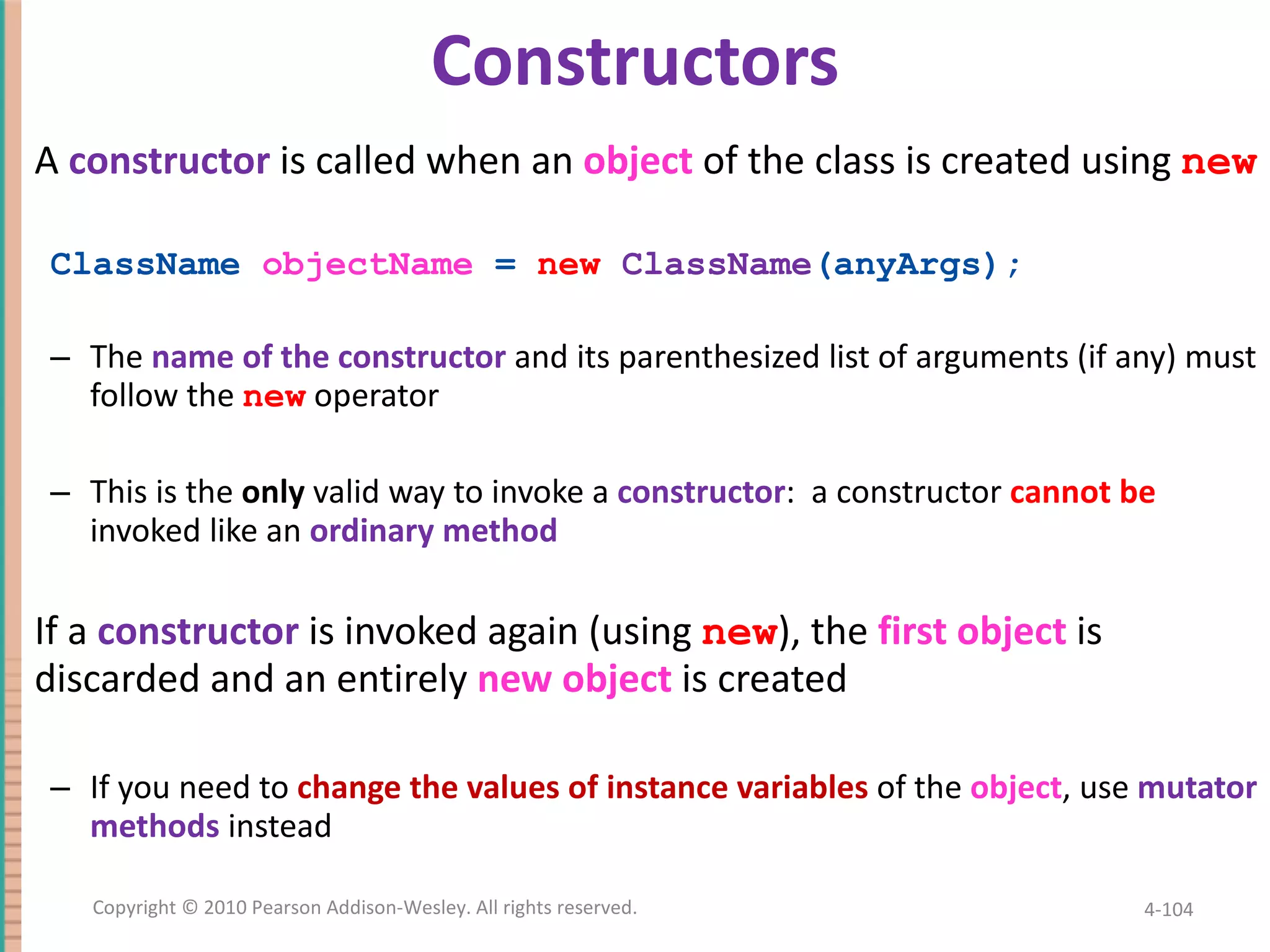 Constructors A constructor is called when an object of the class is created using new ClassName objectName = new ClassName (anyArgs); The name of the constructor and its parenthesized list of arguments (if any) must follow the new operator This is the only valid way to invoke a constructor : a constructor cannot be invoked like an ordinary method If a constructor is invoked again (using new ), the first object is discarded and an entirely new object is created If you need to change the values of instance variables of the object , use mutator methods instead 4- Copyright © 2010 Pearson Addison-Wesley. All rights reserved. 