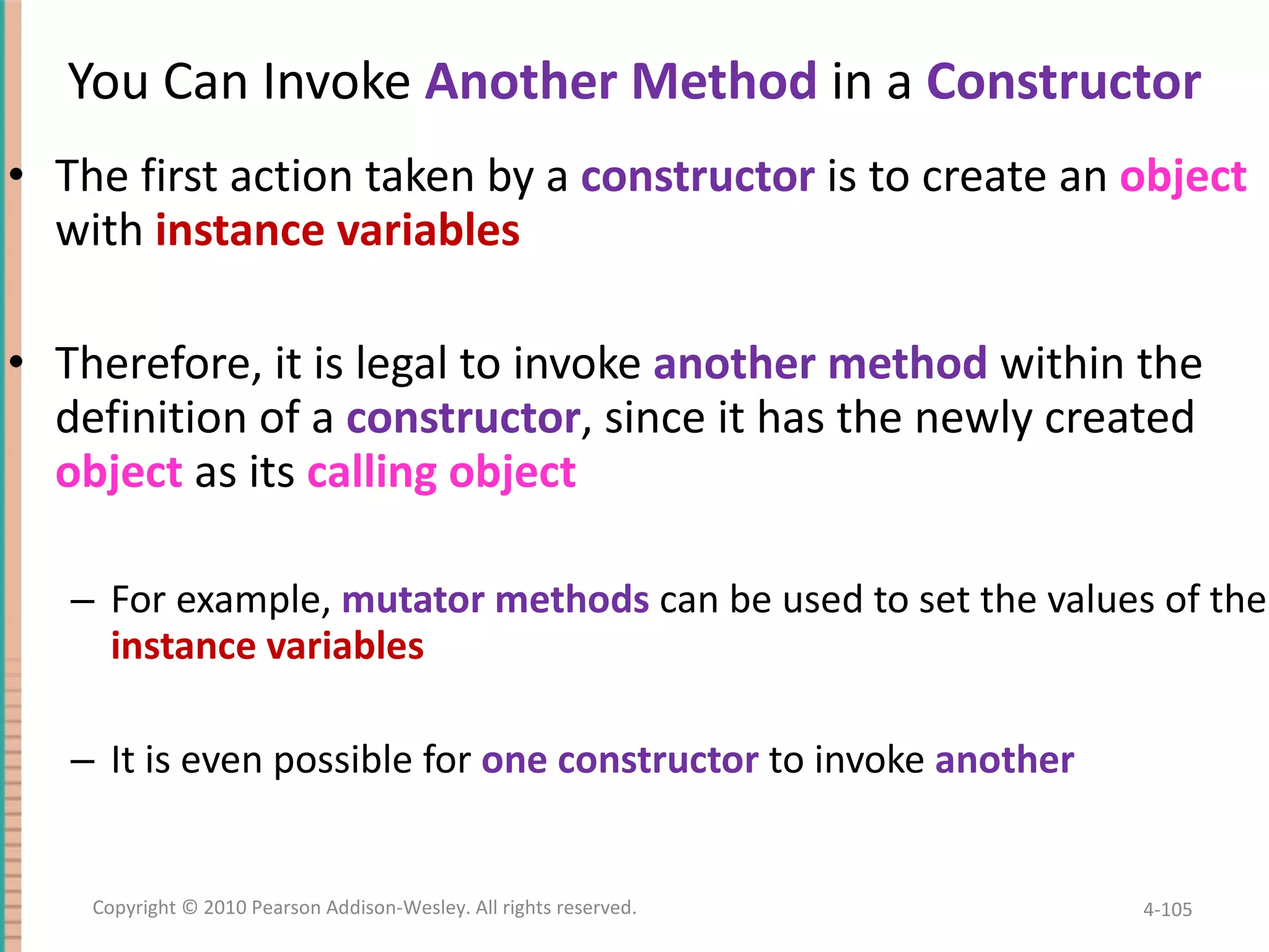 You Can Invoke Another Method in a Constructor The first action taken by a constructor is to create an object with instance variables Therefore, it is legal to invoke another method within the definition of a constructor , since it has the newly created object as its calling object For example, mutator methods can be used to set the values of the instance variables It is even possible for one constructor to invoke another 4- Copyright © 2010 Pearson Addison-Wesley. All rights reserved. 