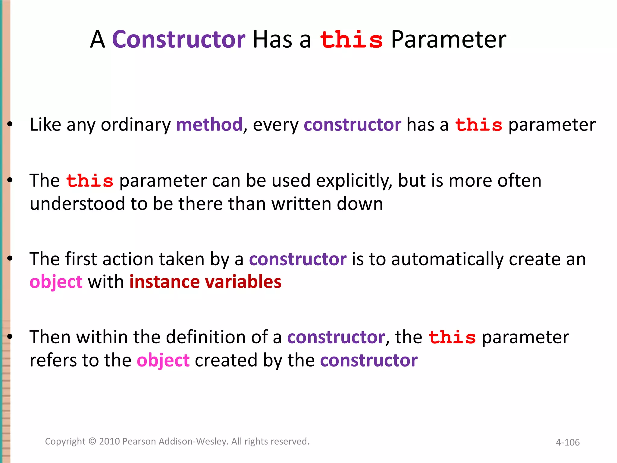 A Constructor Has a this Parameter Like any ordinary method , every constructor has a this parameter The this parameter can be used explicitly, but is more often understood to be there than written down The first action taken by a constructor is to automatically create an object with instance variables Then within the definition of a constructor , the this parameter refers to the object created by the constructor 4- Copyright © 2010 Pearson Addison-Wesley. All rights reserved. 