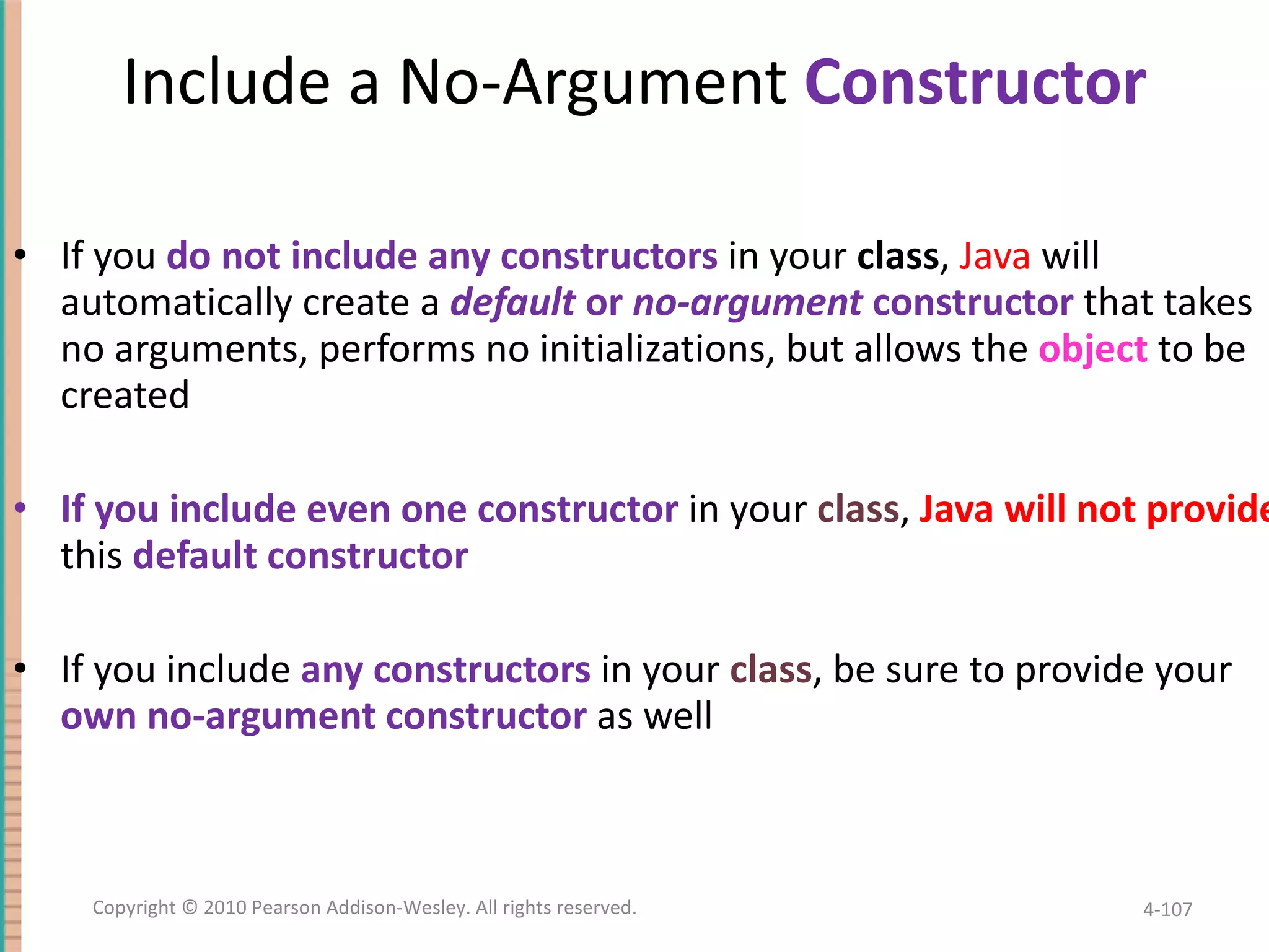 Include a No-Argument Constructor If you do not include any constructors in your class , Java will automatically create a default or no-argument constructor that takes no arguments, performs no initializations, but allows the object to be created If you include even one constructor in your class , Java will not provide this default constructor If you include any constructors in your class , be sure to provide your own no-argument constructor as well 4- Copyright © 2010 Pearson Addison-Wesley. All rights reserved. 