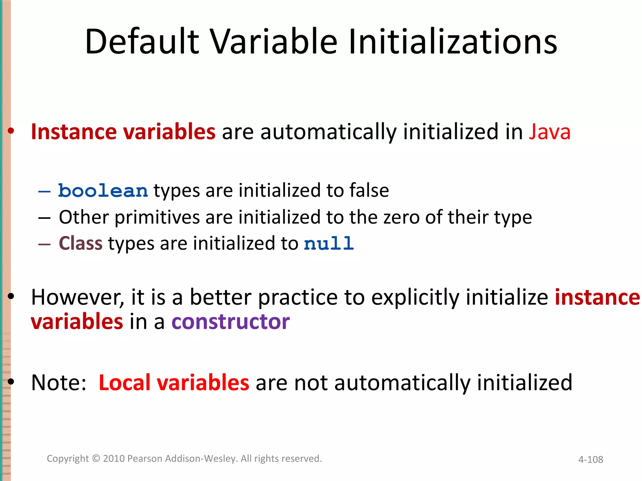 Default Variable Initializations Instance variables are automatically initialized in Java boolean types are initialized to false Other primitives are initialized to the zero of their type Class types are initialized to null However, it is a better practice to explicitly initialize instance variables in a constructor Note: Local variables are not automatically initialized 4- Copyright © 2010 Pearson Addison-Wesley. All rights reserved. 