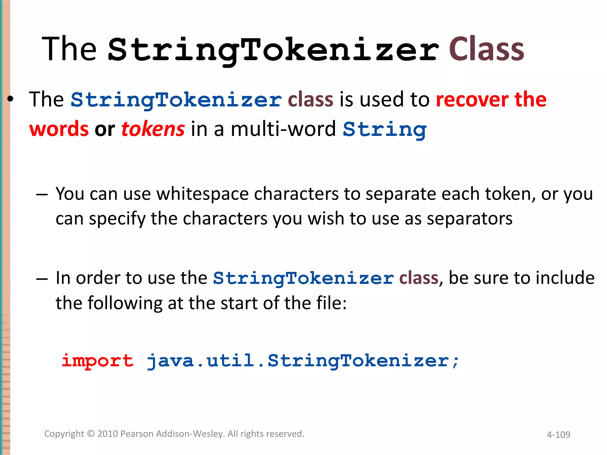 The StringTokenizer Class The StringTokenizer class is used to recover the words or tokens in a multi-word String You can use whitespace characters to separate each token, or you can specify the characters you wish to use as separators In order to use the StringTokenizer class , be sure to include the following at the start of the file: import java.util.StringTokenizer; 4- Copyright © 2010 Pearson Addison-Wesley. All rights reserved. 
