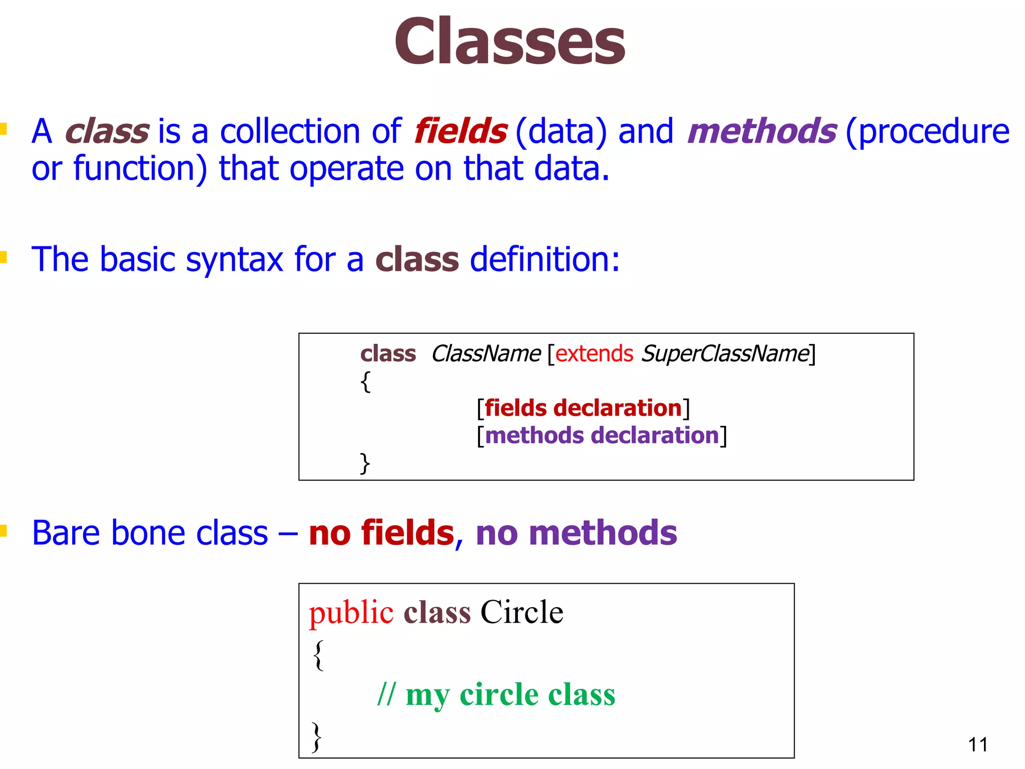 Classes A class is a collection of fields (data) and methods (procedure or function) that operate on that data. The basic syntax for a class definition: Bare bone class – no fields , no methods public class Circle { // my circle class } class ClassName [ extends SuperClassName ] { [ fields declaration ] [ methods declaration ] } 