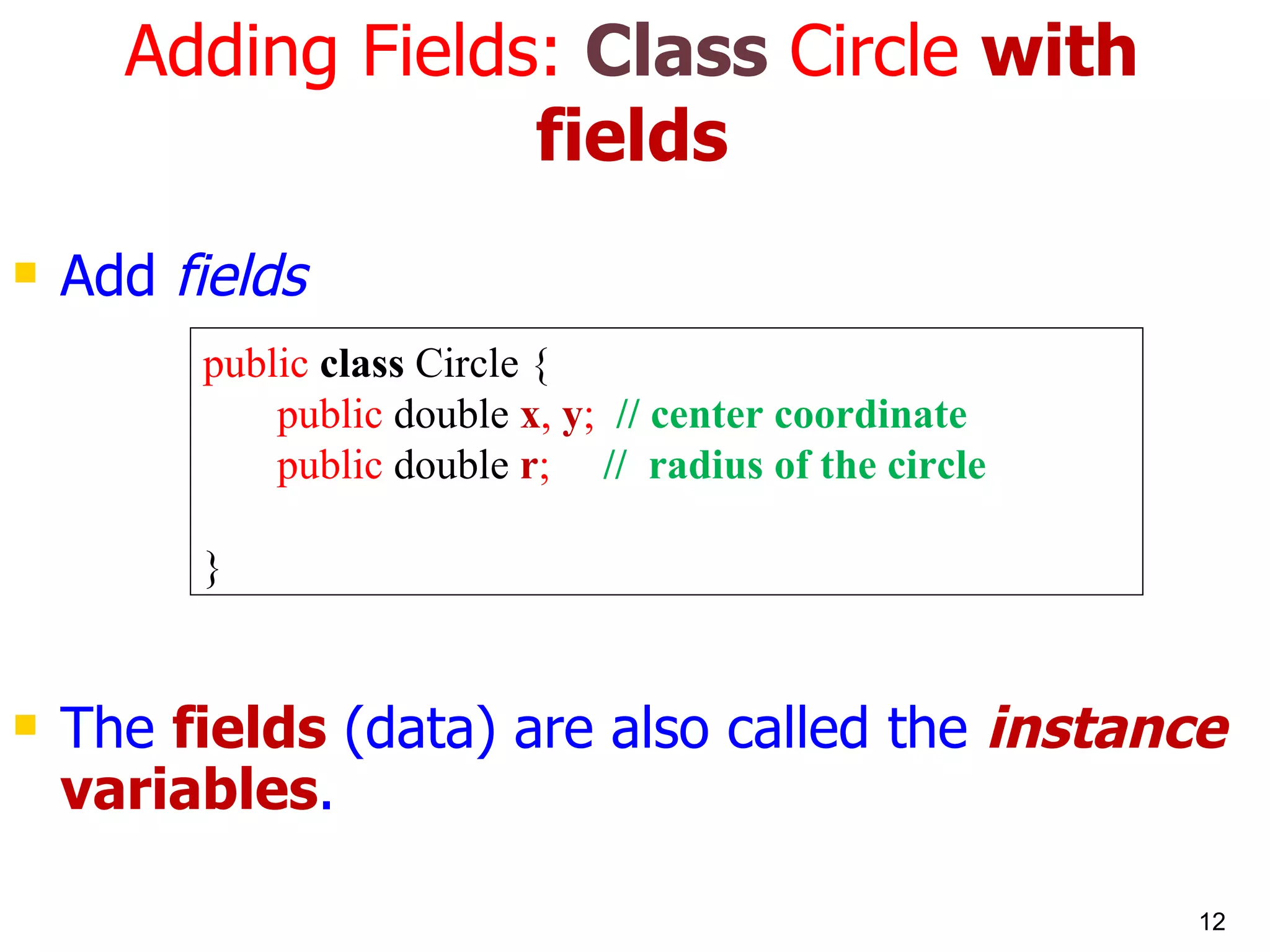 Adding Fields: Class Circle with fields Add fields The fields (data) are also called the instance variables . public class Circle { public double x , y ; // center coordinate public double r ; // radius of the circle } 