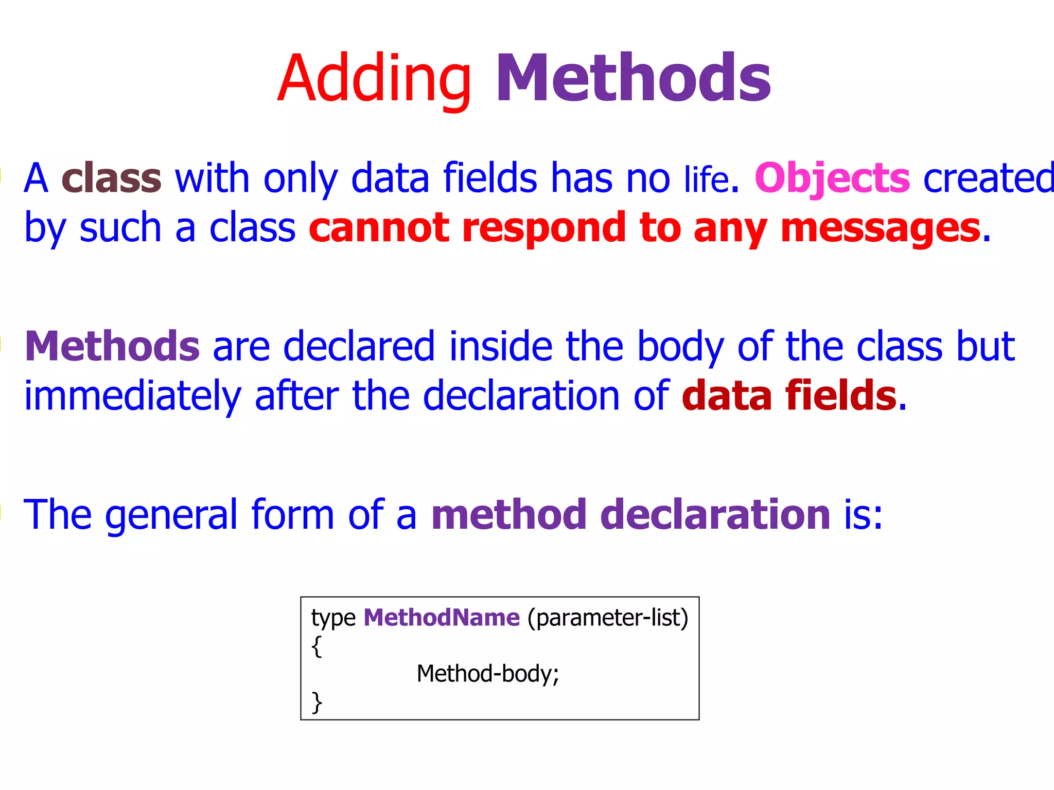 Adding Methods A class with only data fields has no life . Objects created by such a class cannot respond to any messages . Methods are declared inside the body of the class but immediately after the declaration of data fields . The general form of a method declaration is: type MethodName (parameter-list) { Method-body; } 