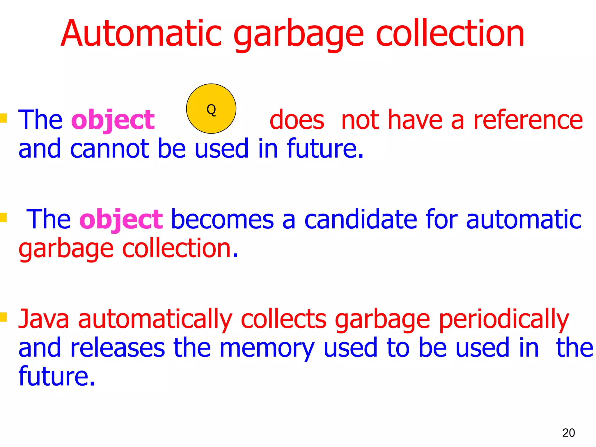 Automatic garbage collection The object does not have a reference and cannot be used in future. The object becomes a candidate for automatic garbage collection . Java automatically collects garbage periodically and releases the memory used to be used in the future. Q 