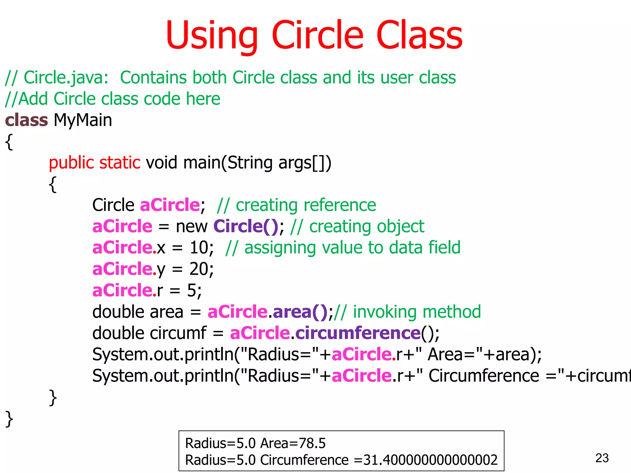 Using Circle Class // Circle.java: Contains both Circle class and its user class //Add Circle class code here class MyMain { public static void main(String args[]) { Circle aCircle ; // creating reference aCircle = new Circle() ; // creating object aCircle . x = 10; // assigning value to data field aCircle . y = 20; aCircle . r = 5; double area = aCircle . area() ; // invoking method double circumf = aCircle . circumference (); System.out.println(&quot;Radius=&quot;+ aCircle . r+&quot; Area=&quot;+area); System.out.println(&quot;Radius=&quot;+ aCircle .r+&quot; Circumference =&quot;+circumf); } } Radius=5.0 Area=78.5 Radius=5.0 Circumference =31.400000000000002 