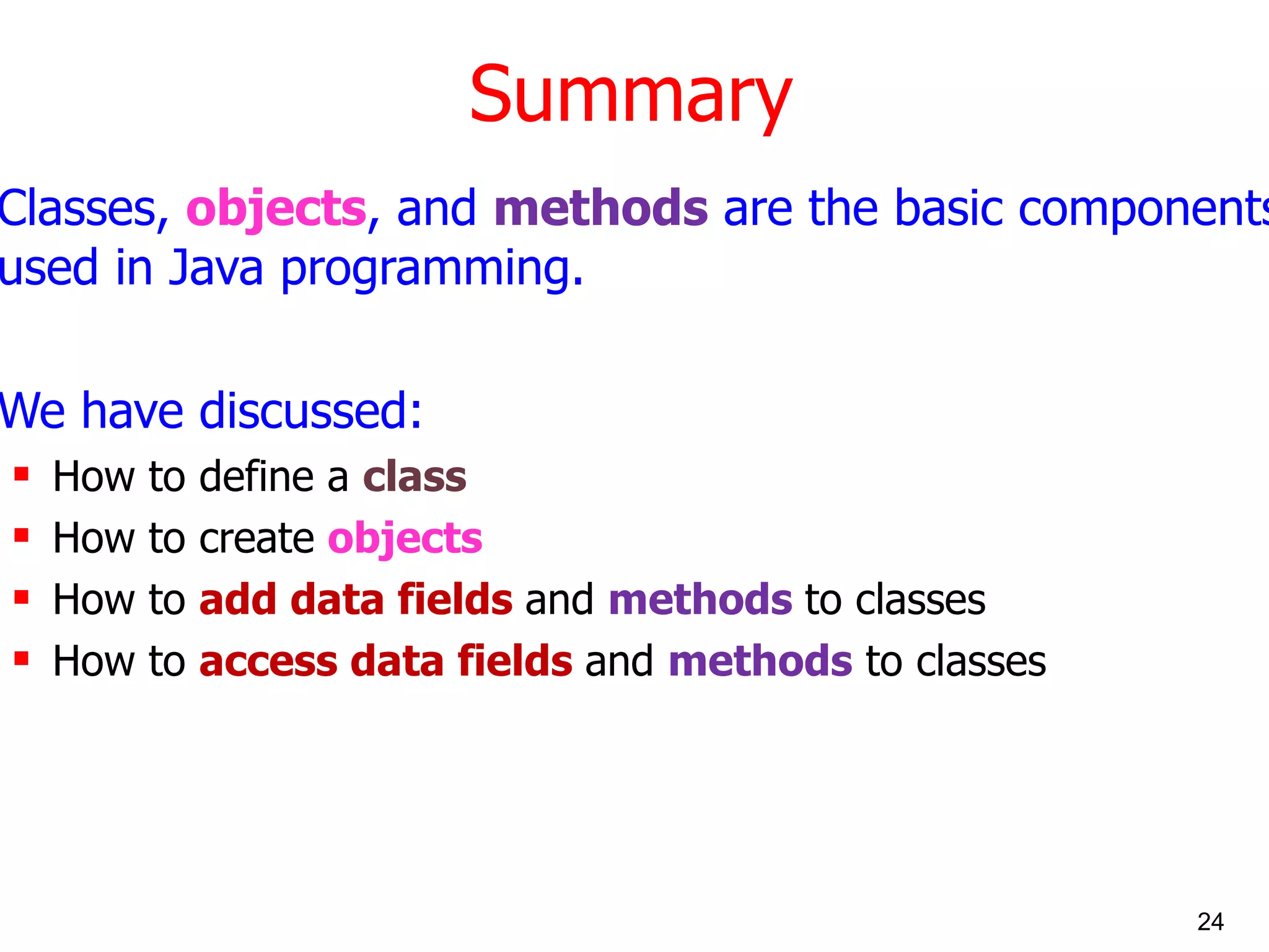 Summary Classes, objects , and methods are the basic components used in Java programming. We have discussed: How to define a class How to create objects How to add data fields and methods to classes How to access data fields and methods to classes 