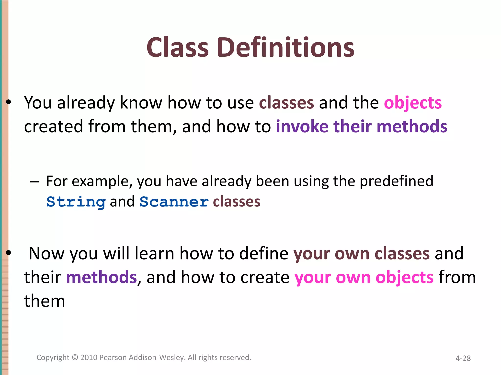 Class Definitions You already know how to use classes and the objects created from them, and how to invoke their methods For example, you have already been using the predefined String and Scanner classes Now you will learn how to define your own classes and their methods , and how to create your own objects from them 4- Copyright © 2010 Pearson Addison-Wesley. All rights reserved. 