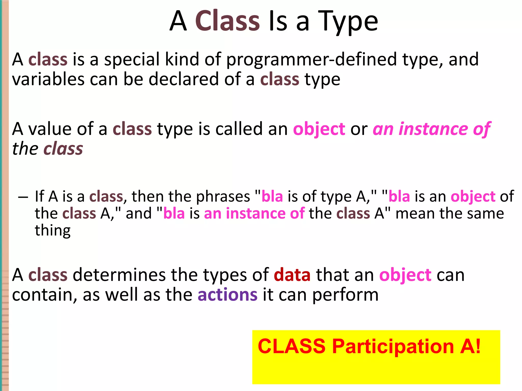 A Class Is a Type A class is a special kind of programmer-defined type, and variables can be declared of a class type A value of a class type is called an object or an instance of the class If A is a class , then the phrases &quot; bla is of type A,&quot; &quot; bla is an object of the class A,&quot; and &quot; bla is an instance of the class A&quot; mean the same thing A class determines the types of data that an object can contain, as well as the actions it can perform 4- CLASS Participation A! 