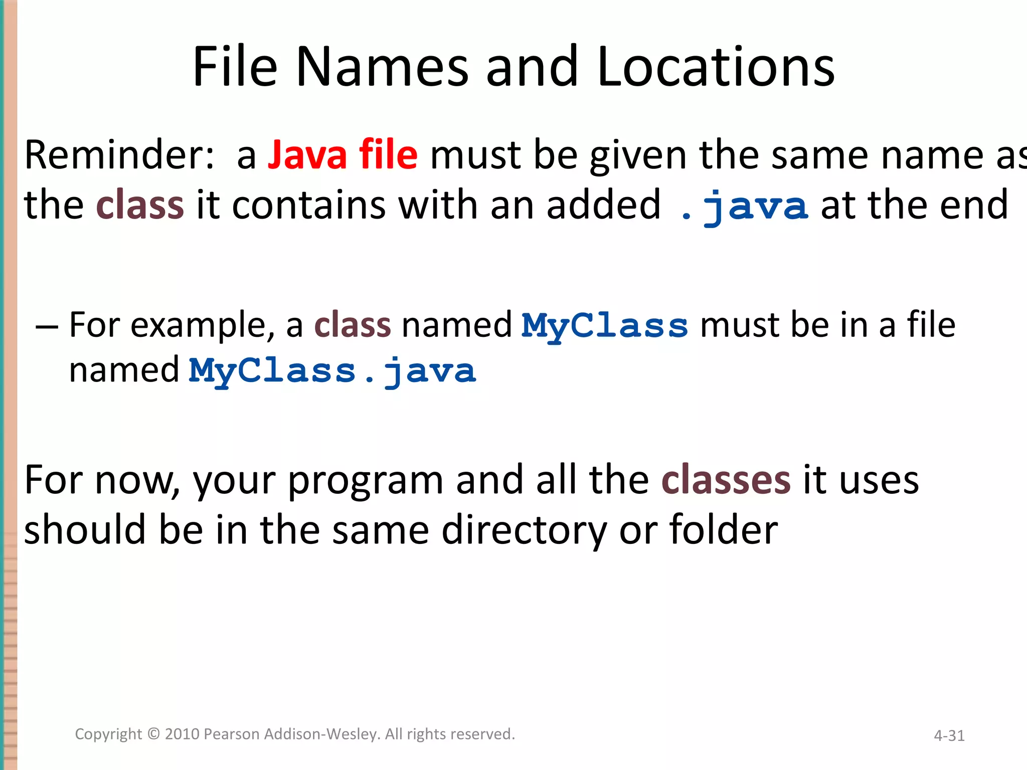File Names and Locations Reminder: a Java file must be given the same name as the class it contains with an added .java at the end For example, a class named MyClass must be in a file named MyClass.java For now, your program and all the classes it uses should be in the same directory or folder 4- Copyright © 2010 Pearson Addison-Wesley. All rights reserved. 