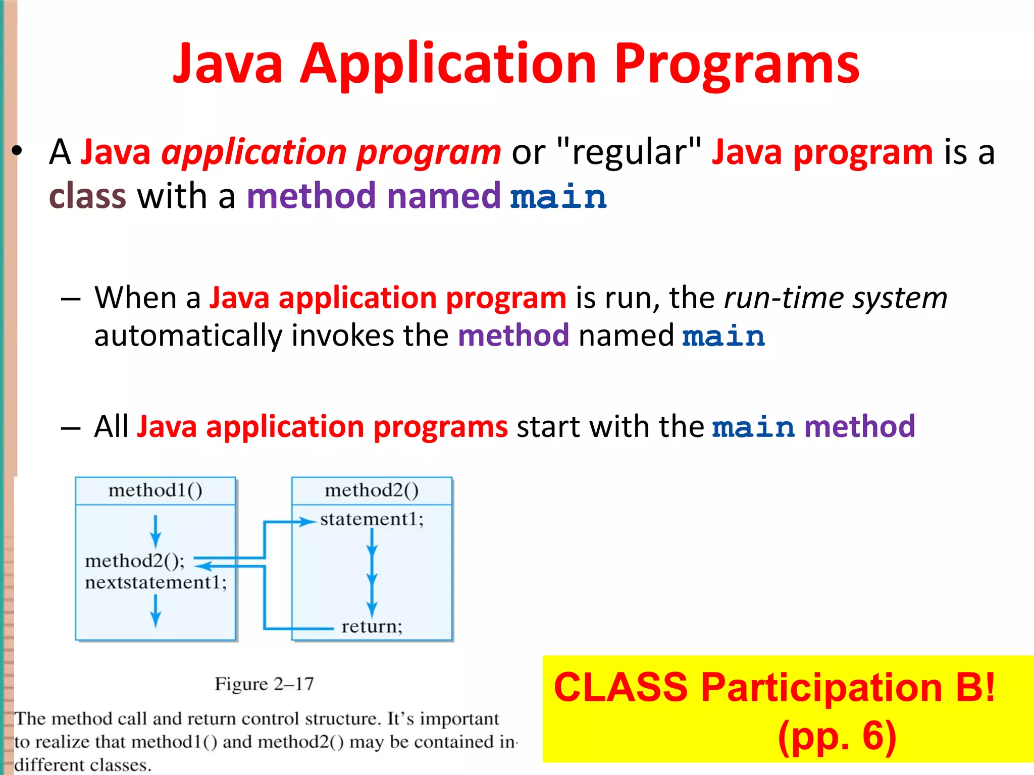 Java Application Programs A Java application program or &quot;regular&quot; Java program is a class with a method named main When a Java application program is run, the run-time system automatically invokes the method named main All Java application programs start with the main method 1- Copyright © 2010 Pearson Addison-Wesley. All rights reserved. CLASS Participation B! (pp. 6) 