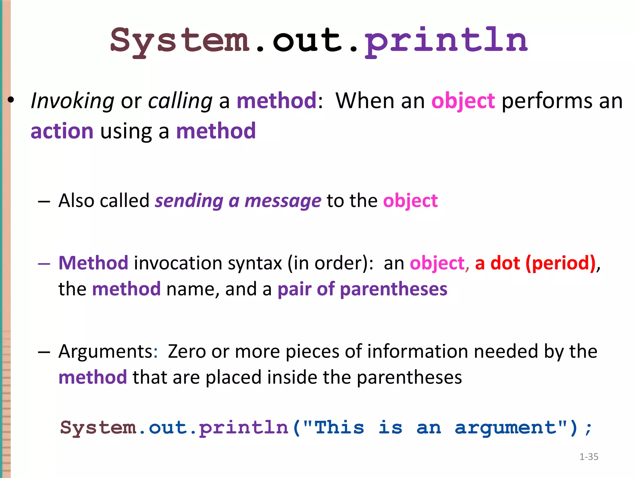 System .out. println Invoking or calling a method : When an object performs an action using a method Also called sending a message to the object Method invocation syntax (in order): an object , a dot (period) , the method name, and a pair of parentheses Arguments : Zero or more pieces of information needed by the method that are placed inside the parentheses System .out. println (&quot;This is an argument&quot;); 1- 