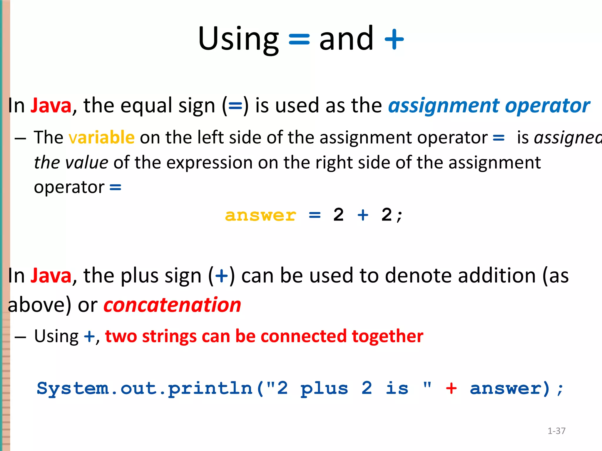 Using = and + In Java , the equal sign ( = ) is used as the assignment operator The v ariable on the left side of the assignment operator = is assigned the value of the expression on the right side of the assignment operator = answer = 2 + 2; In Java , the plus sign ( + ) can be used to denote addition (as above) or concatenation Using + , two strings can be connected together System.out.println(&quot;2 plus 2 is &quot; + answer); 1- 