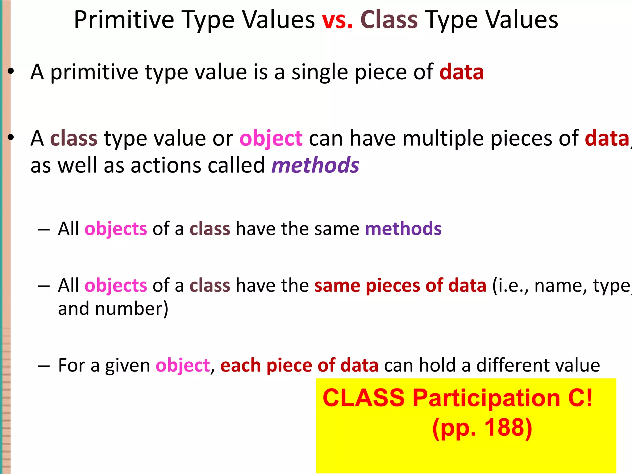 Primitive Type Values vs. Class Type Values A primitive type value is a single piece of data A class type value or object can have multiple pieces of data , as well as actions called methods All objects of a class have the same methods All objects of a class have the same pieces of data (i.e., name, type, and number) For a given object , each piece of data can hold a different value 4- CLASS Participation C! (pp. 188) 
