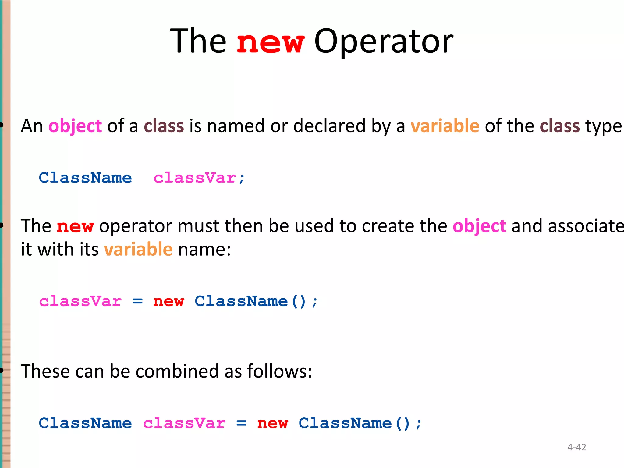 The new Operator An object of a class is named or declared by a variable of the class type: ClassName classVar ; The new operator must then be used to create the object and associate it with its variable name: classVar = new ClassName(); These can be combined as follows: ClassName classVar = new ClassName(); 4- 
