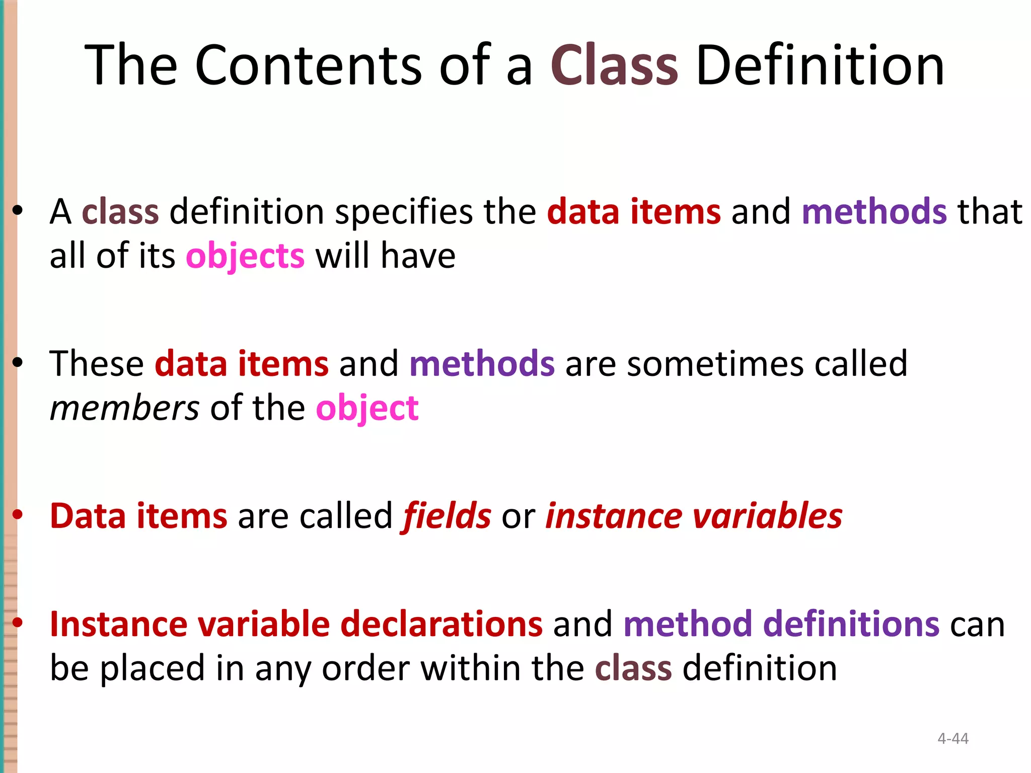 The Contents of a Class Definition A class definition specifies the data items and methods that all of its objects will have These data items and methods are sometimes called members of the object Data items are called fields or instance variables Instance variable declarations and method definitions can be placed in any order within the class definition 4- 