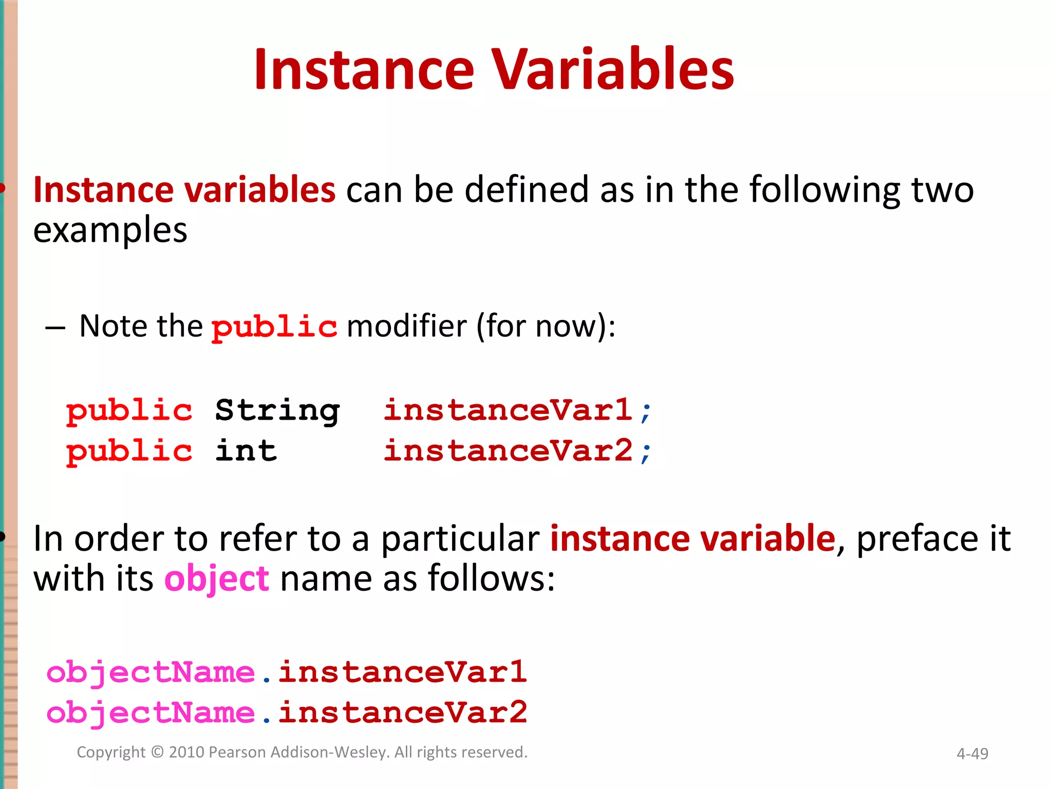 Instance Variables Instance variables can be defined as in the following two examples Note the public modifier (for now): public String instanceVar1 ; public int instanceVar2 ; In order to refer to a particular instance variable , preface it with its object name as follows: objectName . instanceVar1 objectName . instanceVar2 4- Copyright © 2010 Pearson Addison-Wesley. All rights reserved. 