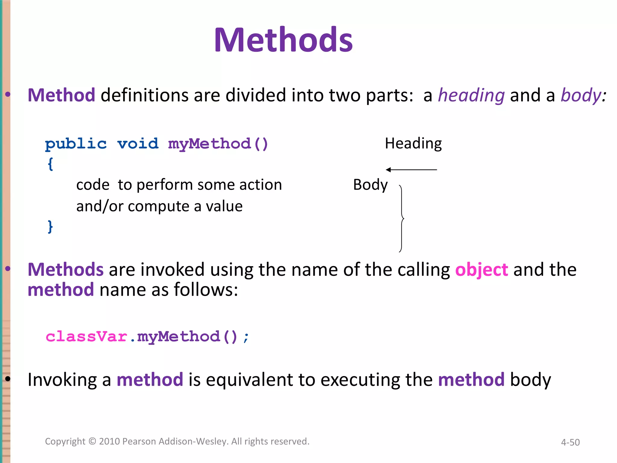 Method definitions are divided into two parts: a heading and a body : public void myMethod() Heading { code to perform some action Body and/or compute a value } Methods are invoked using the name of the calling object and the method name as follows: classVar . myMethod() ; Invoking a method is equivalent to executing the method body Methods 4- Copyright © 2010 Pearson Addison-Wesley. All rights reserved. 