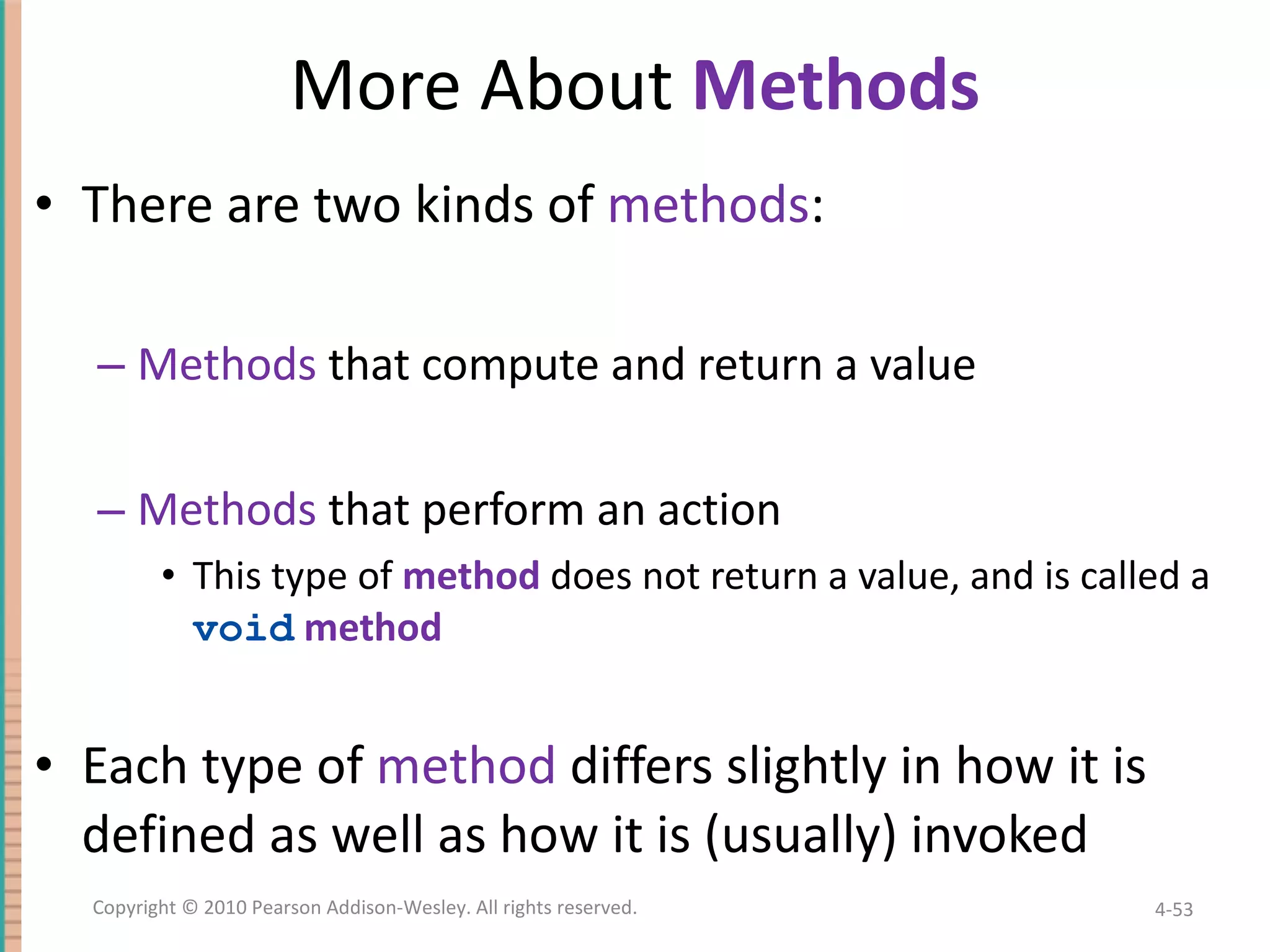 More About Methods There are two kinds of methods : Methods that compute and return a value Methods that perform an action This type of method does not return a value, and is called a void method Each type of method differs slightly in how it is defined as well as how it is (usually) invoked 4- Copyright © 2010 Pearson Addison-Wesley. All rights reserved. 
