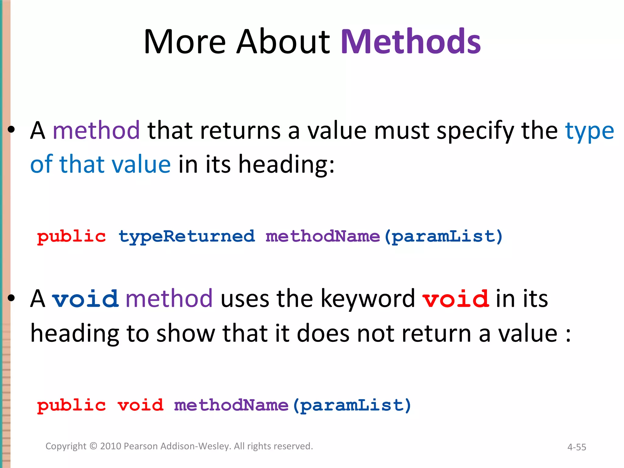 More About Methods A method that returns a value must specify the type of that value in its heading: public typeReturned methodName (paramList) A void method uses the keyword void in its heading to show that it does not return a value : public void methodName (paramList) 4- Copyright © 2010 Pearson Addison-Wesley. All rights reserved. 