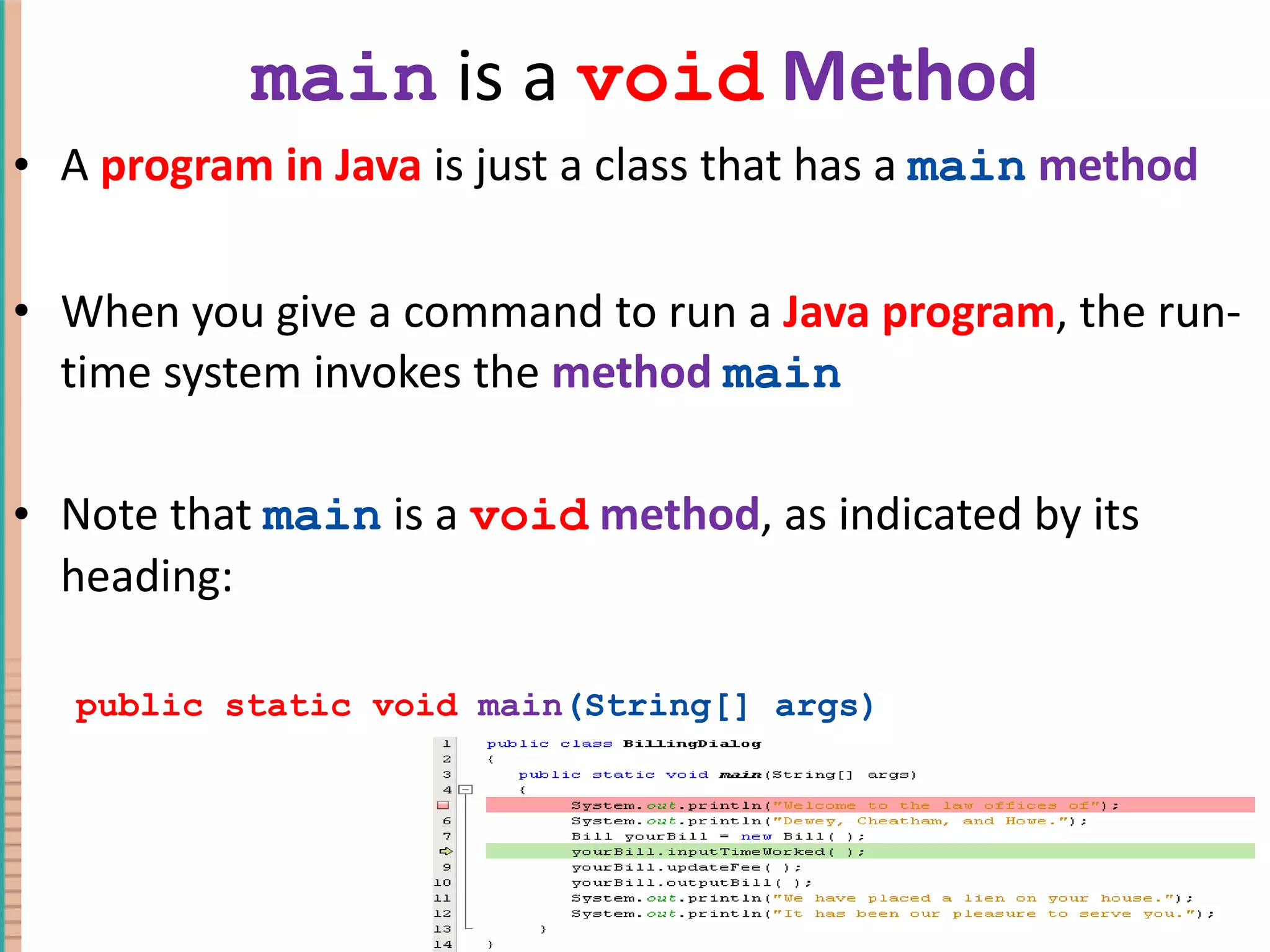 main is a void Method A program in Java is just a class that has a main method When you give a command to run a Java program , the run-time system invokes the method main Note that main is a void method , as indicated by its heading: public static void main (String[] args) 