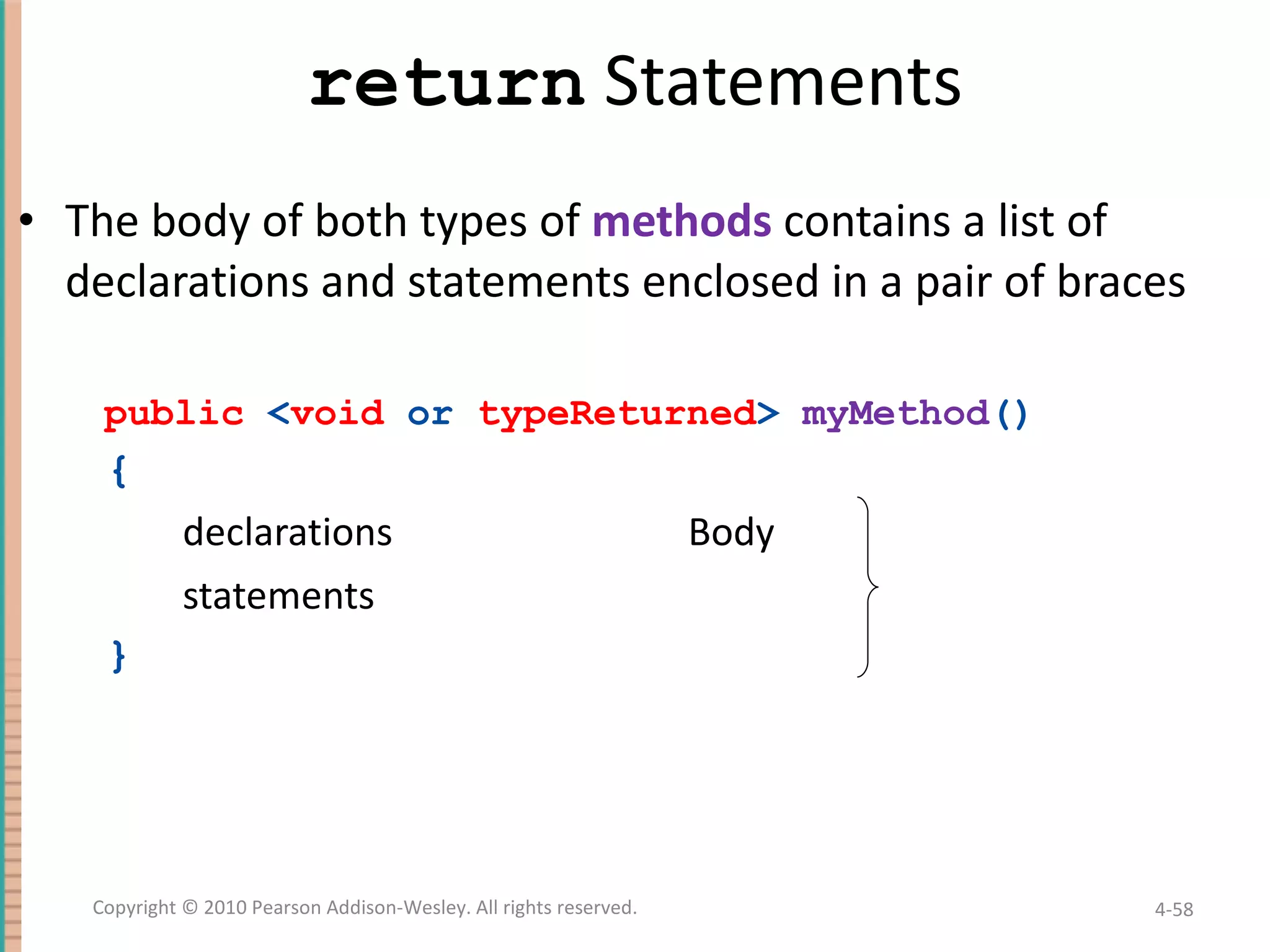 return Statements The body of both types of methods contains a list of declarations and statements enclosed in a pair of braces public < void or typeReturned > myMethod () { declarations Body statements } 4- Copyright © 2010 Pearson Addison-Wesley. All rights reserved. 