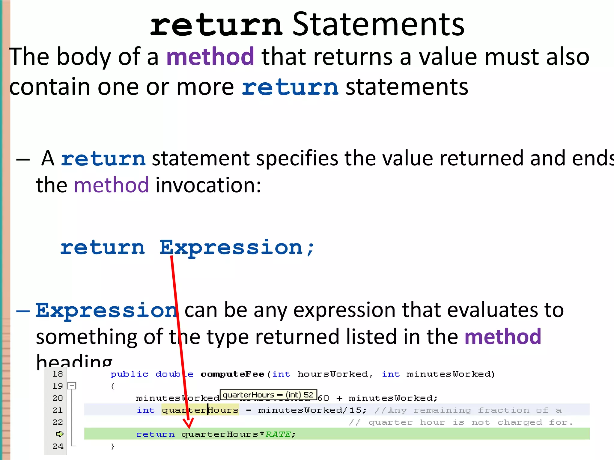 return Statements The body of a method that returns a value must also contain one or more return statements A return statement specifies the value returned and ends the method invocation: return Expression; Expression can be any expression that evaluates to something of the type returned listed in the method heading 4- 