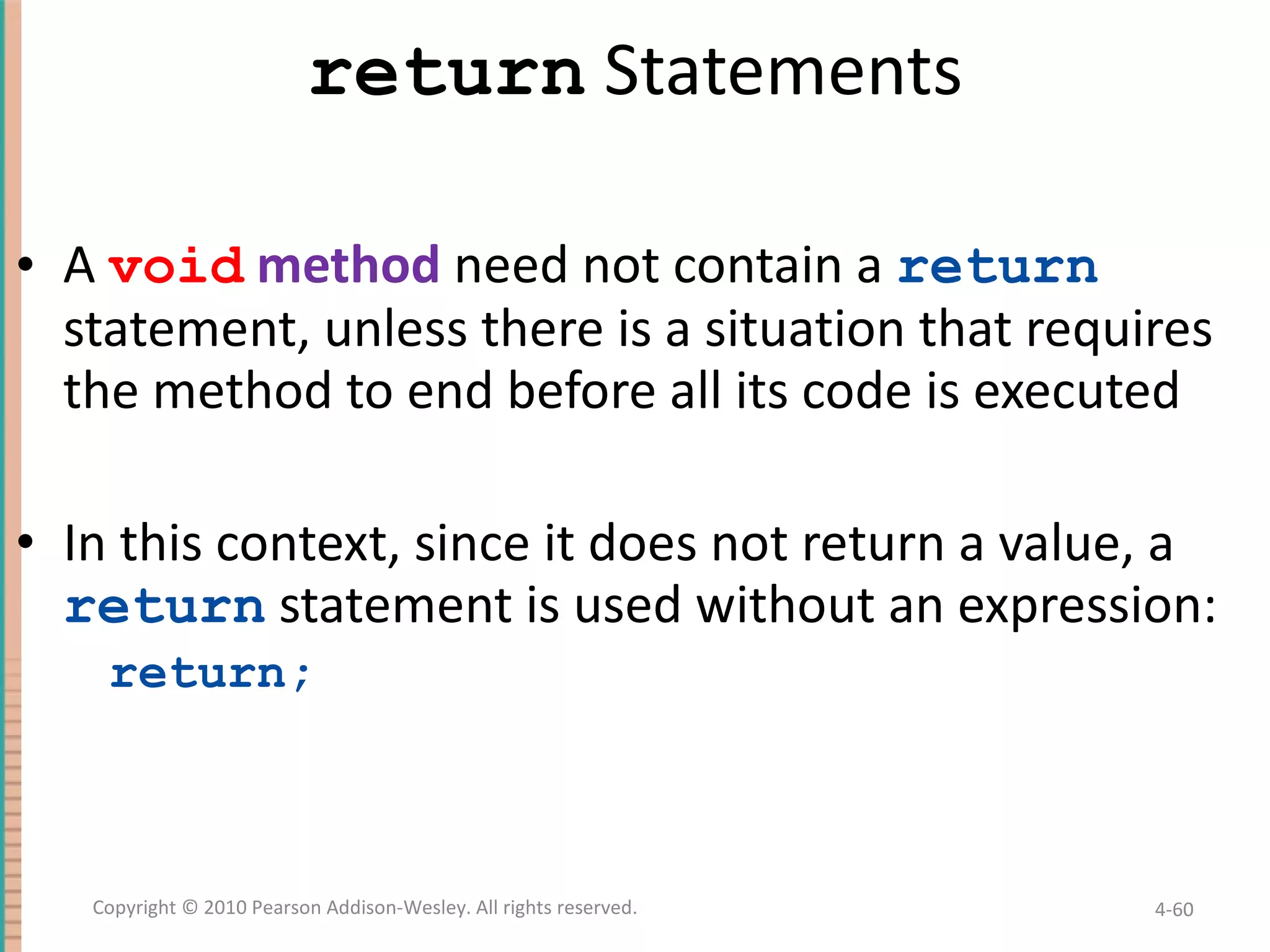 return Statements A void method need not contain a return statement, unless there is a situation that requires the method to end before all its code is executed In this context, since it does not return a value, a return statement is used without an expression: return; 4- Copyright © 2010 Pearson Addison-Wesley. All rights reserved. 