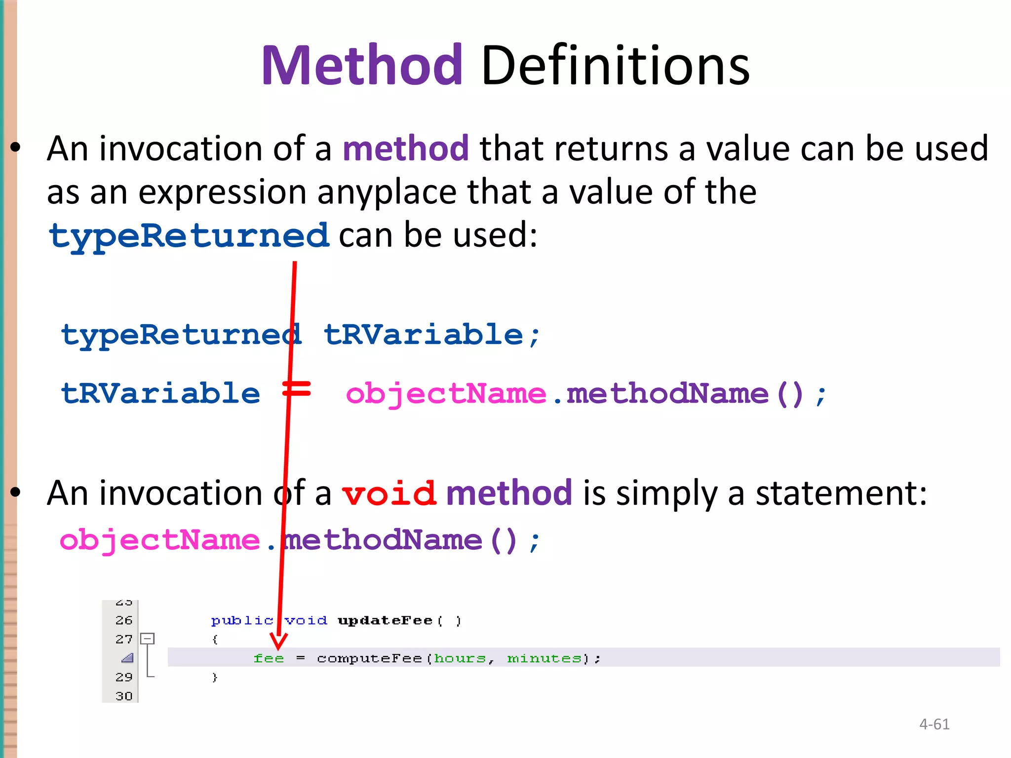 Method Definitions An invocation of a method that returns a value can be used as an expression anyplace that a value of the typeReturned can be used: typeReturned tRVariable; tRVariable = objectName . methodName() ; An invocation of a void method is simply a statement: objectName . methodName() ; 4- 