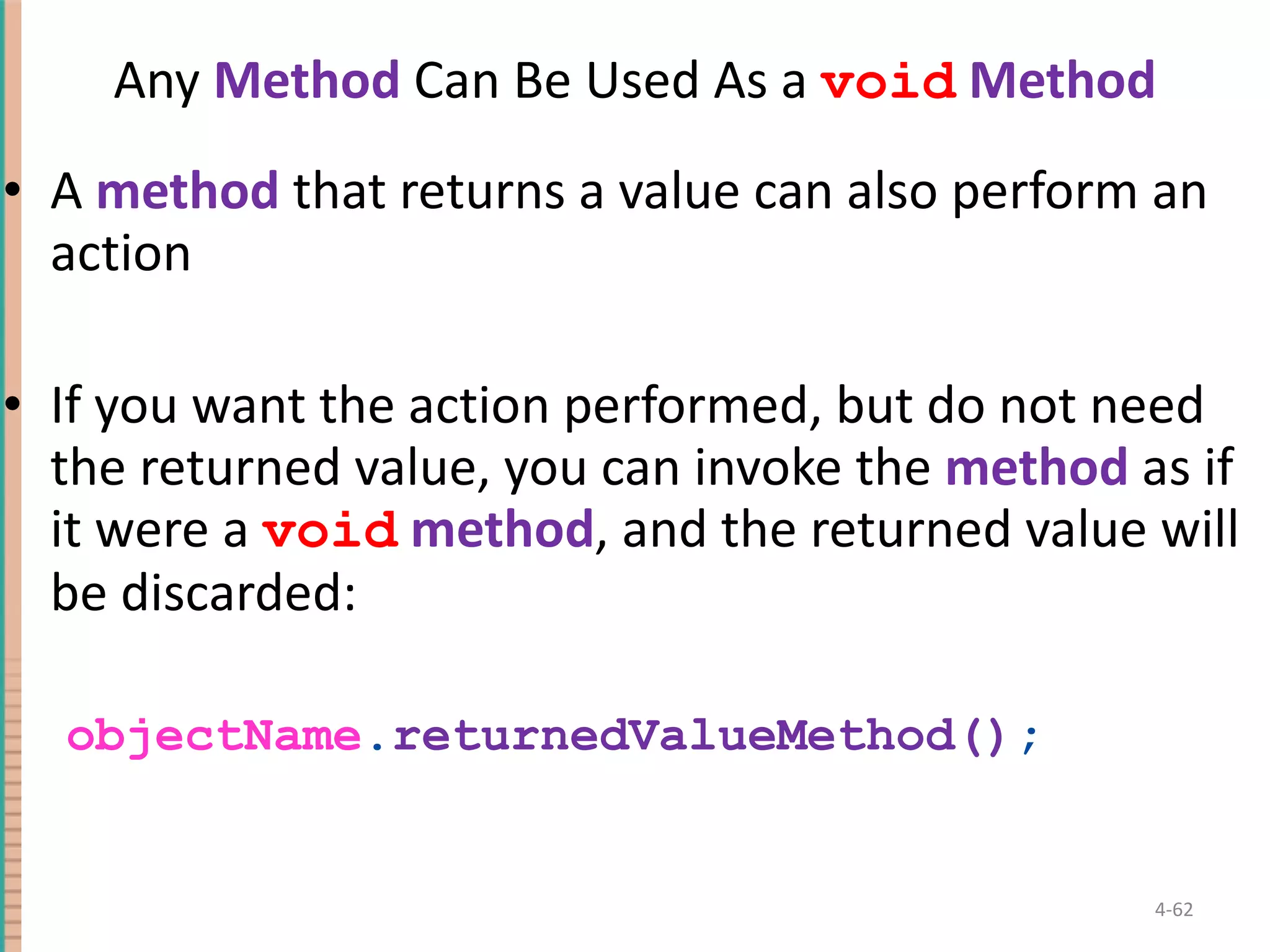 Any Method Can Be Used As a void Method A method that returns a value can also perform an action If you want the action performed, but do not need the returned value, you can invoke the method as if it were a void method , and the returned value will be discarded: objectName . returnedValueMethod() ; 4- 