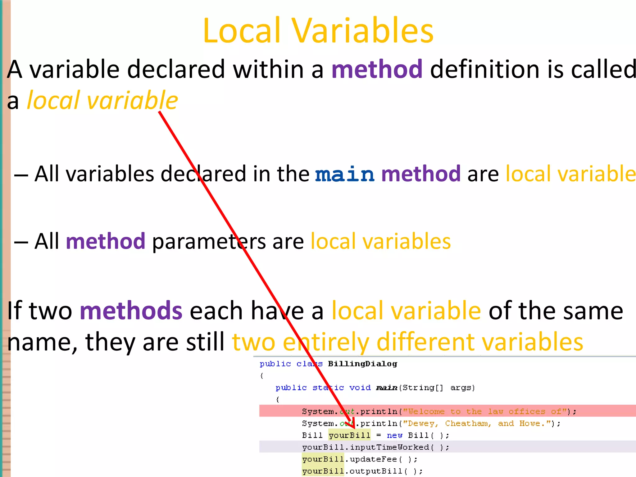 Local Variables A variable declared within a method definition is called a local variable All variables declared in the main method are local variables All method parameters are local variables If two methods each have a local variable of the same name, they are still two entirely different variables 4- 
